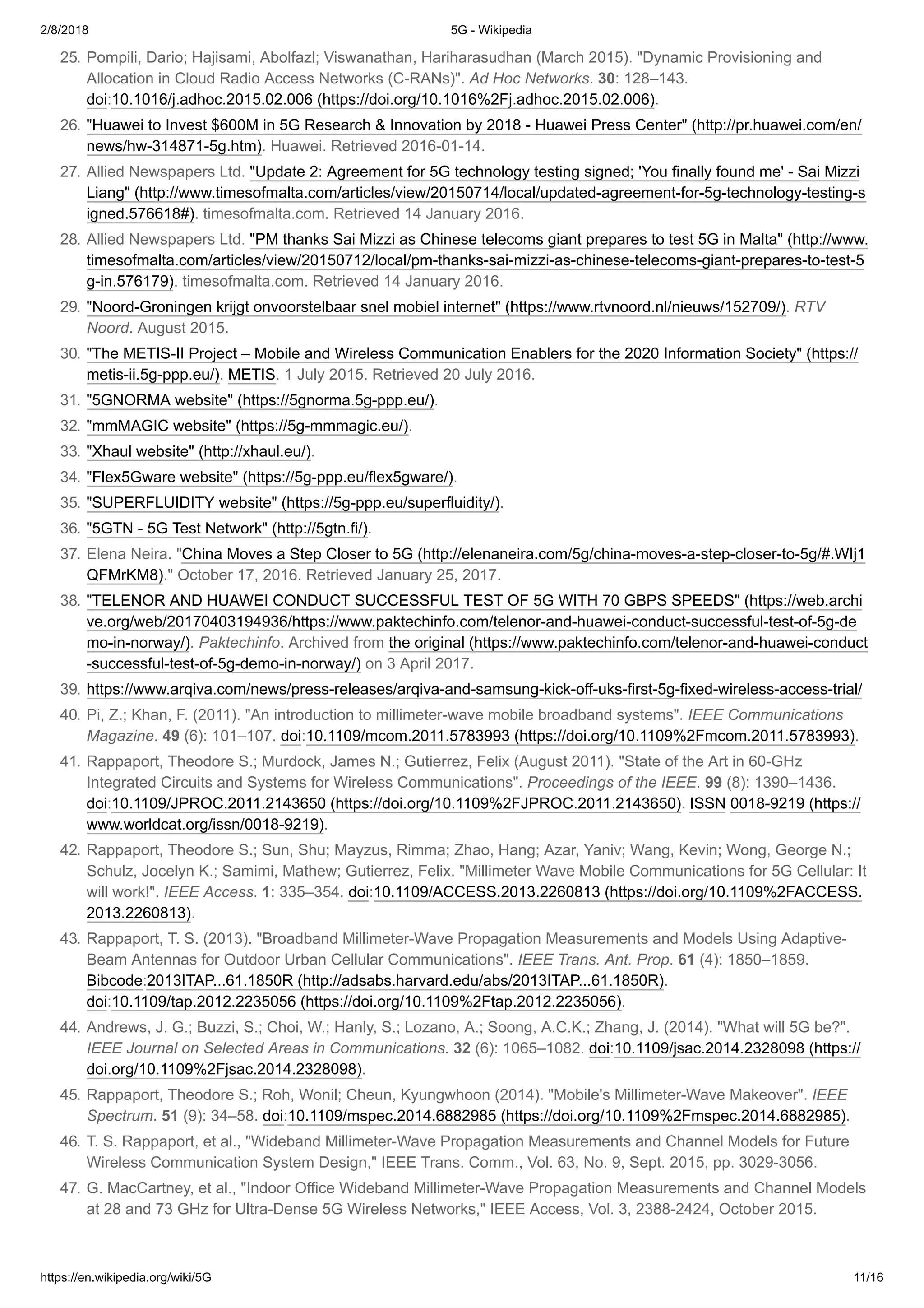 2/8/2018 5G - Wikipedia
https://en.wikipedia.org/wiki/5G 11/16
25. Pompili, Dario; Hajisami, Abolfazl; Viswanathan, Hariharasudhan (March 2015). "Dynamic Provisioning and
Allocation in Cloud Radio Access Networks (C-RANs)". Ad Hoc Networks. 30: 128–143.
doi:10.1016/j.adhoc.2015.02.006 (https://doi.org/10.1016%2Fj.adhoc.2015.02.006).
26. "Huawei to Invest $600M in 5G Research & Innovation by 2018 - Huawei Press Center" (http://pr.huawei.com/en/
news/hw-314871-5g.htm). Huawei. Retrieved 2016-01-14.
27. Allied Newspapers Ltd. "Update 2: Agreement for 5G technology testing signed; 'You finally found me' - Sai Mizzi
Liang" (http://www.timesofmalta.com/articles/view/20150714/local/updated-agreement-for-5g-technology-testing-s
igned.576618#). timesofmalta.com. Retrieved 14 January 2016.
28. Allied Newspapers Ltd. "PM thanks Sai Mizzi as Chinese telecoms giant prepares to test 5G in Malta" (http://www.
timesofmalta.com/articles/view/20150712/local/pm-thanks-sai-mizzi-as-chinese-telecoms-giant-prepares-to-test-5
g-in.576179). timesofmalta.com. Retrieved 14 January 2016.
29. "Noord-Groningen krijgt onvoorstelbaar snel mobiel internet" (https://www.rtvnoord.nl/nieuws/152709/). RTV
Noord. August 2015.
30. "The METIS-II Project – Mobile and Wireless Communication Enablers for the 2020 Information Society" (https://
metis-ii.5g-ppp.eu/). METIS. 1 July 2015. Retrieved 20 July 2016.
31. "5GNORMA website" (https://5gnorma.5g-ppp.eu/).
32. "mmMAGIC website" (https://5g-mmmagic.eu/).
33. "Xhaul website" (http://xhaul.eu/).
34. "Flex5Gware website" (https://5g-ppp.eu/flex5gware/).
35. "SUPERFLUIDITY website" (https://5g-ppp.eu/superfluidity/).
36. "5GTN - 5G Test Network" (http://5gtn.fi/).
37. Elena Neira. "China Moves a Step Closer to 5G (http://elenaneira.com/5g/china-moves-a-step-closer-to-5g/#.WIj1
QFMrKM8)." October 17, 2016. Retrieved January 25, 2017.
38. "TELENOR AND HUAWEI CONDUCT SUCCESSFUL TEST OF 5G WITH 70 GBPS SPEEDS" (https://web.archi
ve.org/web/20170403194936/https://www.paktechinfo.com/telenor-and-huawei-conduct-successful-test-of-5g-de
mo-in-norway/). Paktechinfo. Archived from the original (https://www.paktechinfo.com/telenor-and-huawei-conduct
-successful-test-of-5g-demo-in-norway/) on 3 April 2017.
39. https://www.arqiva.com/news/press-releases/arqiva-and-samsung-kick-off-uks-first-5g-fixed-wireless-access-trial/
40. Pi, Z.; Khan, F. (2011). "An introduction to millimeter-wave mobile broadband systems". IEEE Communications
Magazine. 49 (6): 101–107. doi:10.1109/mcom.2011.5783993 (https://doi.org/10.1109%2Fmcom.2011.5783993).
41. Rappaport, Theodore S.; Murdock, James N.; Gutierrez, Felix (August 2011). "State of the Art in 60-GHz
Integrated Circuits and Systems for Wireless Communications". Proceedings of the IEEE. 99 (8): 1390–1436.
doi:10.1109/JPROC.2011.2143650 (https://doi.org/10.1109%2FJPROC.2011.2143650). ISSN 0018-9219 (https://
www.worldcat.org/issn/0018-9219).
42. Rappaport, Theodore S.; Sun, Shu; Mayzus, Rimma; Zhao, Hang; Azar, Yaniv; Wang, Kevin; Wong, George N.;
Schulz, Jocelyn K.; Samimi, Mathew; Gutierrez, Felix. "Millimeter Wave Mobile Communications for 5G Cellular: It
will work!". IEEE Access. 1: 335–354. doi:10.1109/ACCESS.2013.2260813 (https://doi.org/10.1109%2FACCESS.
2013.2260813).
43. Rappaport, T. S. (2013). "Broadband Millimeter-Wave Propagation Measurements and Models Using Adaptive-
Beam Antennas for Outdoor Urban Cellular Communications". IEEE Trans. Ant. Prop. 61 (4): 1850–1859.
Bibcode:2013ITAP...61.1850R (http://adsabs.harvard.edu/abs/2013ITAP...61.1850R).
doi:10.1109/tap.2012.2235056 (https://doi.org/10.1109%2Ftap.2012.2235056).
44. Andrews, J. G.; Buzzi, S.; Choi, W.; Hanly, S.; Lozano, A.; Soong, A.C.K.; Zhang, J. (2014). "What will 5G be?".
IEEE Journal on Selected Areas in Communications. 32 (6): 1065–1082. doi:10.1109/jsac.2014.2328098 (https://
doi.org/10.1109%2Fjsac.2014.2328098).
45. Rappaport, Theodore S.; Roh, Wonil; Cheun, Kyungwhoon (2014). "Mobile's Millimeter-Wave Makeover". IEEE
Spectrum. 51 (9): 34–58. doi:10.1109/mspec.2014.6882985 (https://doi.org/10.1109%2Fmspec.2014.6882985).
46. T. S. Rappaport, et al., "Wideband Millimeter-Wave Propagation Measurements and Channel Models for Future
Wireless Communication System Design," IEEE Trans. Comm., Vol. 63, No. 9, Sept. 2015, pp. 3029-3056.
47. G. MacCartney, et al., "Indoor Office Wideband Millimeter-Wave Propagation Measurements and Channel Models
at 28 and 73 GHz for Ultra-Dense 5G Wireless Networks," IEEE Access, Vol. 3, 2388-2424, October 2015.
 