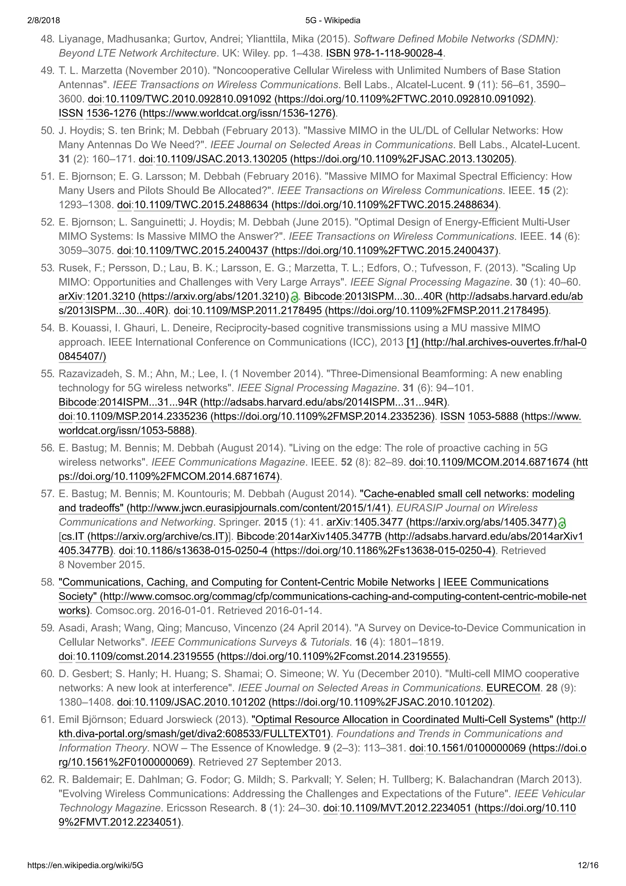 2/8/2018 5G - Wikipedia
https://en.wikipedia.org/wiki/5G 12/16
48. Liyanage, Madhusanka; Gurtov, Andrei; Ylianttila, Mika (2015). Software Defined Mobile Networks (SDMN):
Beyond LTE Network Architecture. UK: Wiley. pp. 1–438. ISBN 978-1-118-90028-4.
49. T. L. Marzetta (November 2010). "Noncooperative Cellular Wireless with Unlimited Numbers of Base Station
Antennas". IEEE Transactions on Wireless Communications. Bell Labs., Alcatel-Lucent. 9 (11): 56–61, 3590–
3600. doi:10.1109/TWC.2010.092810.091092 (https://doi.org/10.1109%2FTWC.2010.092810.091092).
ISSN 1536-1276 (https://www.worldcat.org/issn/1536-1276).
50. J. Hoydis; S. ten Brink; M. Debbah (February 2013). "Massive MIMO in the UL/DL of Cellular Networks: How
Many Antennas Do We Need?". IEEE Journal on Selected Areas in Communications. Bell Labs., Alcatel-Lucent.
31 (2): 160–171. doi:10.1109/JSAC.2013.130205 (https://doi.org/10.1109%2FJSAC.2013.130205).
51. E. Bjornson; E. G. Larsson; M. Debbah (February 2016). "Massive MIMO for Maximal Spectral Efficiency: How
Many Users and Pilots Should Be Allocated?". IEEE Transactions on Wireless Communications. IEEE. 15 (2):
1293–1308. doi:10.1109/TWC.2015.2488634 (https://doi.org/10.1109%2FTWC.2015.2488634).
52. E. Bjornson; L. Sanguinetti; J. Hoydis; M. Debbah (June 2015). "Optimal Design of Energy-Efficient Multi-User
MIMO Systems: Is Massive MIMO the Answer?". IEEE Transactions on Wireless Communications. IEEE. 14 (6):
3059–3075. doi:10.1109/TWC.2015.2400437 (https://doi.org/10.1109%2FTWC.2015.2400437).
53. Rusek, F.; Persson, D.; Lau, B. K.; Larsson, E. G.; Marzetta, T. L.; Edfors, O.; Tufvesson, F. (2013). "Scaling Up
MIMO: Opportunities and Challenges with Very Large Arrays". IEEE Signal Processing Magazine. 30 (1): 40–60.
arXiv:1201.3210 (https://arxiv.org/abs/1201.3210)  . Bibcode:2013ISPM...30...40R (http://adsabs.harvard.edu/ab
s/2013ISPM...30...40R). doi:10.1109/MSP.2011.2178495 (https://doi.org/10.1109%2FMSP.2011.2178495).
54. B. Kouassi, I. Ghauri, L. Deneire, Reciprocity-based cognitive transmissions using a MU massive MIMO
approach. IEEE International Conference on Communications (ICC), 2013 [1] (http://hal.archives-ouvertes.fr/hal-0
0845407/)
55. Razavizadeh, S. M.; Ahn, M.; Lee, I. (1 November 2014). "Three-Dimensional Beamforming: A new enabling
technology for 5G wireless networks". IEEE Signal Processing Magazine. 31 (6): 94–101.
Bibcode:2014ISPM...31...94R (http://adsabs.harvard.edu/abs/2014ISPM...31...94R).
doi:10.1109/MSP.2014.2335236 (https://doi.org/10.1109%2FMSP.2014.2335236). ISSN 1053-5888 (https://www.
worldcat.org/issn/1053-5888).
56. E. Bastug; M. Bennis; M. Debbah (August 2014). "Living on the edge: The role of proactive caching in 5G
wireless networks". IEEE Communications Magazine. IEEE. 52 (8): 82–89. doi:10.1109/MCOM.2014.6871674 (htt
ps://doi.org/10.1109%2FMCOM.2014.6871674).
57. E. Bastug; M. Bennis; M. Kountouris; M. Debbah (August 2014). "Cache-enabled small cell networks: modeling
and tradeoffs" (http://www.jwcn.eurasipjournals.com/content/2015/1/41). EURASIP Journal on Wireless
Communications and Networking. Springer. 2015 (1): 41. arXiv:1405.3477 (https://arxiv.org/abs/1405.3477) 
[cs.IT (https://arxiv.org/archive/cs.IT)]. Bibcode:2014arXiv1405.3477B (http://adsabs.harvard.edu/abs/2014arXiv1
405.3477B). doi:10.1186/s13638-015-0250-4 (https://doi.org/10.1186%2Fs13638-015-0250-4). Retrieved
8 November 2015.
58. "Communications, Caching, and Computing for Content-Centric Mobile Networks | IEEE Communications
Society" (http://www.comsoc.org/commag/cfp/communications-caching-and-computing-content-centric-mobile-net
works). Comsoc.org. 2016-01-01. Retrieved 2016-01-14.
59. Asadi, Arash; Wang, Qing; Mancuso, Vincenzo (24 April 2014). "A Survey on Device-to-Device Communication in
Cellular Networks". IEEE Communications Surveys & Tutorials. 16 (4): 1801–1819.
doi:10.1109/comst.2014.2319555 (https://doi.org/10.1109%2Fcomst.2014.2319555).
60. D. Gesbert; S. Hanly; H. Huang; S. Shamai; O. Simeone; W. Yu (December 2010). "Multi-cell MIMO cooperative
networks: A new look at interference". IEEE Journal on Selected Areas in Communications. EURECOM. 28 (9):
1380–1408. doi:10.1109/JSAC.2010.101202 (https://doi.org/10.1109%2FJSAC.2010.101202).
61. Emil Björnson; Eduard Jorswieck (2013). "Optimal Resource Allocation in Coordinated Multi-Cell Systems" (http://
kth.diva-portal.org/smash/get/diva2:608533/FULLTEXT01). Foundations and Trends in Communications and
Information Theory. NOW – The Essence of Knowledge. 9 (2–3): 113–381. doi:10.1561/0100000069 (https://doi.o
rg/10.1561%2F0100000069). Retrieved 27 September 2013.
62. R. Baldemair; E. Dahlman; G. Fodor; G. Mildh; S. Parkvall; Y. Selen; H. Tullberg; K. Balachandran (March 2013).
"Evolving Wireless Communications: Addressing the Challenges and Expectations of the Future". IEEE Vehicular
Technology Magazine. Ericsson Research. 8 (1): 24–30. doi:10.1109/MVT.2012.2234051 (https://doi.org/10.110
9%2FMVT.2012.2234051).
 