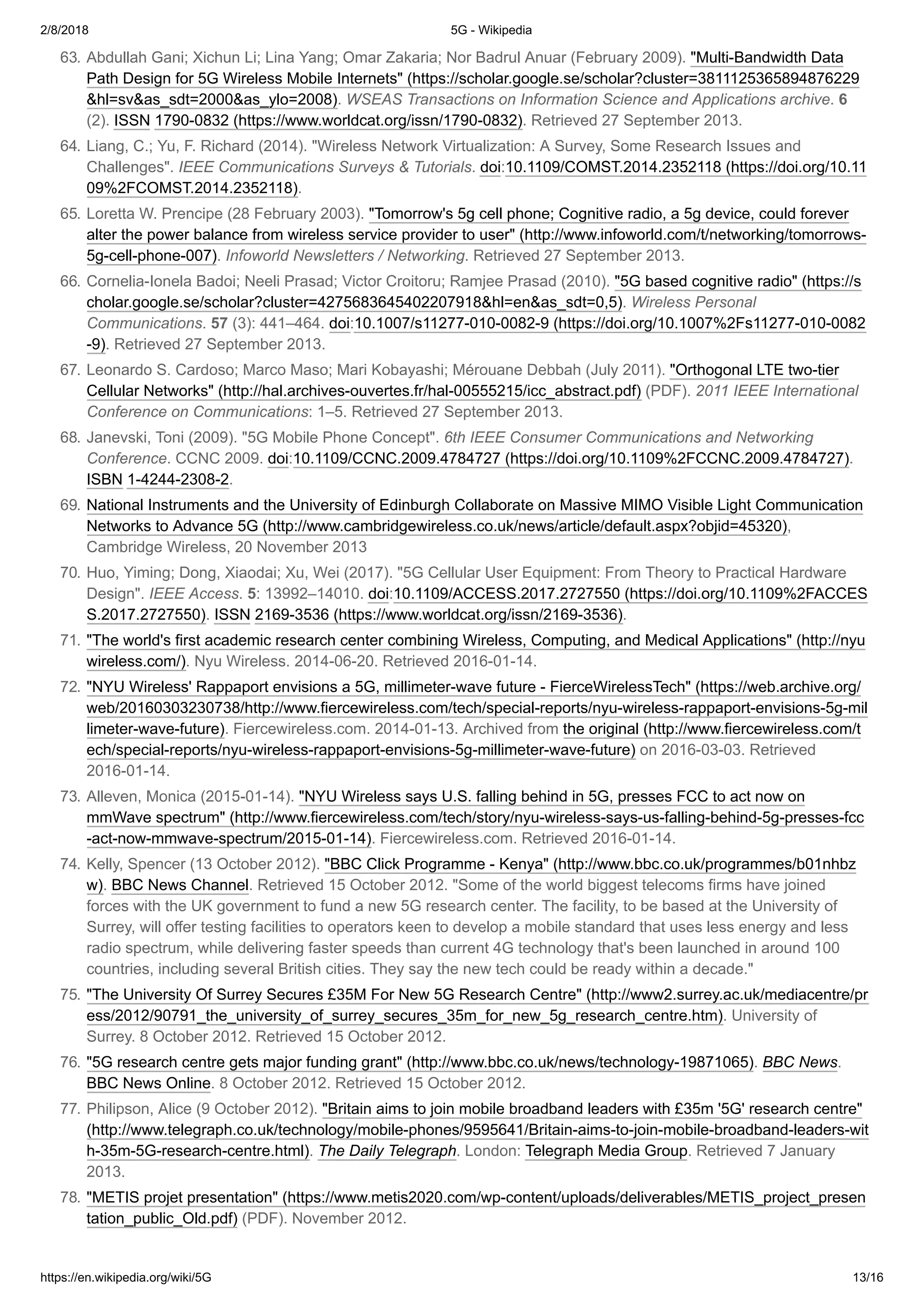 2/8/2018 5G - Wikipedia
https://en.wikipedia.org/wiki/5G 13/16
63. Abdullah Gani; Xichun Li; Lina Yang; Omar Zakaria; Nor Badrul Anuar (February 2009). "Multi-Bandwidth Data
Path Design for 5G Wireless Mobile Internets" (https://scholar.google.se/scholar?cluster=3811125365894876229
&hl=sv&as_sdt=2000&as_ylo=2008). WSEAS Transactions on Information Science and Applications archive. 6
(2). ISSN 1790-0832 (https://www.worldcat.org/issn/1790-0832). Retrieved 27 September 2013.
64. Liang, C.; Yu, F. Richard (2014). "Wireless Network Virtualization: A Survey, Some Research Issues and
Challenges". IEEE Communications Surveys & Tutorials. doi:10.1109/COMST.2014.2352118 (https://doi.org/10.11
09%2FCOMST.2014.2352118).
65. Loretta W. Prencipe (28 February 2003). "Tomorrow's 5g cell phone; Cognitive radio, a 5g device, could forever
alter the power balance from wireless service provider to user" (http://www.infoworld.com/t/networking/tomorrows-
5g-cell-phone-007). Infoworld Newsletters / Networking. Retrieved 27 September 2013.
66. Cornelia-Ionela Badoi; Neeli Prasad; Victor Croitoru; Ramjee Prasad (2010). "5G based cognitive radio" (https://s
cholar.google.se/scholar?cluster=4275683645402207918&hl=en&as_sdt=0,5). Wireless Personal
Communications. 57 (3): 441–464. doi:10.1007/s11277-010-0082-9 (https://doi.org/10.1007%2Fs11277-010-0082
-9). Retrieved 27 September 2013.
67. Leonardo S. Cardoso; Marco Maso; Mari Kobayashi; Mérouane Debbah (July 2011). "Orthogonal LTE two-tier
Cellular Networks" (http://hal.archives-ouvertes.fr/hal-00555215/icc_abstract.pdf) (PDF). 2011 IEEE International
Conference on Communications: 1–5. Retrieved 27 September 2013.
68. Janevski, Toni (2009). "5G Mobile Phone Concept". 6th IEEE Consumer Communications and Networking
Conference. CCNC 2009. doi:10.1109/CCNC.2009.4784727 (https://doi.org/10.1109%2FCCNC.2009.4784727).
ISBN 1-4244-2308-2.
69. National Instruments and the University of Edinburgh Collaborate on Massive MIMO Visible Light Communication
Networks to Advance 5G (http://www.cambridgewireless.co.uk/news/article/default.aspx?objid=45320),
Cambridge Wireless, 20 November 2013
70. Huo, Yiming; Dong, Xiaodai; Xu, Wei (2017). "5G Cellular User Equipment: From Theory to Practical Hardware
Design". IEEE Access. 5: 13992–14010. doi:10.1109/ACCESS.2017.2727550 (https://doi.org/10.1109%2FACCES
S.2017.2727550). ISSN 2169-3536 (https://www.worldcat.org/issn/2169-3536).
71. "The world's first academic research center combining Wireless, Computing, and Medical Applications" (http://nyu
wireless.com/). Nyu Wireless. 2014-06-20. Retrieved 2016-01-14.
72. "NYU Wireless' Rappaport envisions a 5G, millimeter-wave future - FierceWirelessTech" (https://web.archive.org/
web/20160303230738/http://www.fiercewireless.com/tech/special-reports/nyu-wireless-rappaport-envisions-5g-mil
limeter-wave-future). Fiercewireless.com. 2014-01-13. Archived from the original (http://www.fiercewireless.com/t
ech/special-reports/nyu-wireless-rappaport-envisions-5g-millimeter-wave-future) on 2016-03-03. Retrieved
2016-01-14.
73. Alleven, Monica (2015-01-14). "NYU Wireless says U.S. falling behind in 5G, presses FCC to act now on
mmWave spectrum" (http://www.fiercewireless.com/tech/story/nyu-wireless-says-us-falling-behind-5g-presses-fcc
-act-now-mmwave-spectrum/2015-01-14). Fiercewireless.com. Retrieved 2016-01-14.
74. Kelly, Spencer (13 October 2012). "BBC Click Programme - Kenya" (http://www.bbc.co.uk/programmes/b01nhbz
w). BBC News Channel. Retrieved 15 October 2012. "Some of the world biggest telecoms firms have joined
forces with the UK government to fund a new 5G research center. The facility, to be based at the University of
Surrey, will offer testing facilities to operators keen to develop a mobile standard that uses less energy and less
radio spectrum, while delivering faster speeds than current 4G technology that's been launched in around 100
countries, including several British cities. They say the new tech could be ready within a decade."
75. "The University Of Surrey Secures £35M For New 5G Research Centre" (http://www2.surrey.ac.uk/mediacentre/pr
ess/2012/90791_the_university_of_surrey_secures_35m_for_new_5g_research_centre.htm). University of
Surrey. 8 October 2012. Retrieved 15 October 2012.
76. "5G research centre gets major funding grant" (http://www.bbc.co.uk/news/technology-19871065). BBC News.
BBC News Online. 8 October 2012. Retrieved 15 October 2012.
77. Philipson, Alice (9 October 2012). "Britain aims to join mobile broadband leaders with £35m '5G' research centre"
(http://www.telegraph.co.uk/technology/mobile-phones/9595641/Britain-aims-to-join-mobile-broadband-leaders-wit
h-35m-5G-research-centre.html). The Daily Telegraph. London: Telegraph Media Group. Retrieved 7 January
2013.
78. "METIS projet presentation" (https://www.metis2020.com/wp-content/uploads/deliverables/METIS_project_presen
tation_public_Old.pdf) (PDF). November 2012.
 