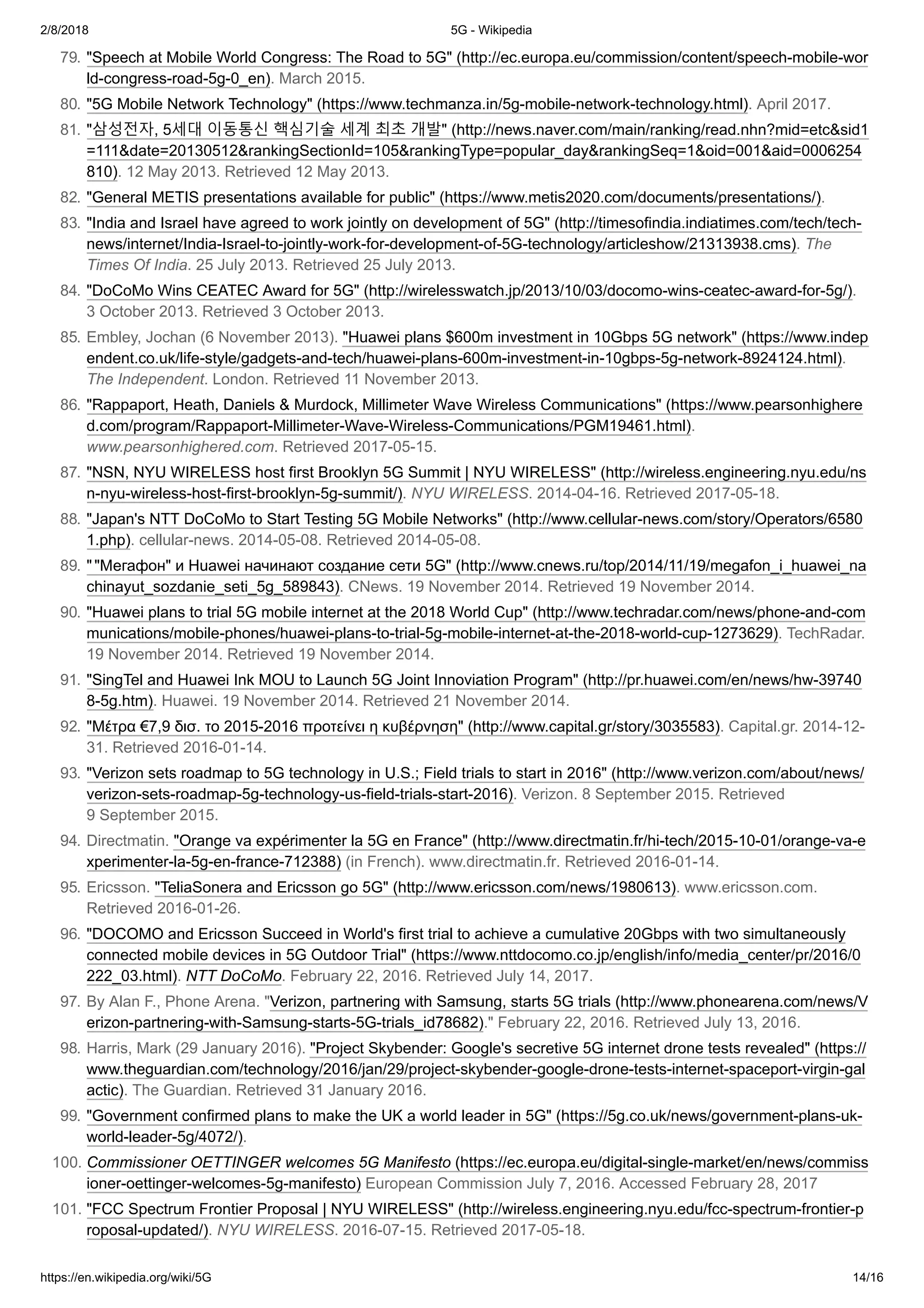 2/8/2018 5G - Wikipedia
https://en.wikipedia.org/wiki/5G 14/16
79. "Speech at Mobile World Congress: The Road to 5G" (http://ec.europa.eu/commission/content/speech-mobile-wor
ld-congress-road-5g-0_en). March 2015.
80. "5G Mobile Network Technology" (https://www.techmanza.in/5g-mobile-network-technology.html). April 2017.
81. "삼성전자, 5세대 이동통신 핵심기술 세계 최초 개발" (http://news.naver.com/main/ranking/read.nhn?mid=etc&sid1
=111&date=20130512&rankingSectionId=105&rankingType=popular_day&rankingSeq=1&oid=001&aid=0006254
810). 12 May 2013. Retrieved 12 May 2013.
82. "General METIS presentations available for public" (https://www.metis2020.com/documents/presentations/).
83. "India and Israel have agreed to work jointly on development of 5G" (http://timesofindia.indiatimes.com/tech/tech-
news/internet/India-Israel-to-jointly-work-for-development-of-5G-technology/articleshow/21313938.cms). The
Times Of India. 25 July 2013. Retrieved 25 July 2013.
84. "DoCoMo Wins CEATEC Award for 5G" (http://wirelesswatch.jp/2013/10/03/docomo-wins-ceatec-award-for-5g/).
3 October 2013. Retrieved 3 October 2013.
85. Embley, Jochan (6 November 2013). "Huawei plans $600m investment in 10Gbps 5G network" (https://www.indep
endent.co.uk/life-style/gadgets-and-tech/huawei-plans-600m-investment-in-10gbps-5g-network-8924124.html).
The Independent. London. Retrieved 11 November 2013.
86. "Rappaport, Heath, Daniels & Murdock, Millimeter Wave Wireless Communications" (https://www.pearsonhighere
d.com/program/Rappaport-Millimeter-Wave-Wireless-Communications/PGM19461.html).
www.pearsonhighered.com. Retrieved 2017-05-15.
87. "NSN, NYU WIRELESS host first Brooklyn 5G Summit | NYU WIRELESS" (http://wireless.engineering.nyu.edu/ns
n-nyu-wireless-host-first-brooklyn-5g-summit/). NYU WIRELESS. 2014-04-16. Retrieved 2017-05-18.
88. "Japan's NTT DoCoMo to Start Testing 5G Mobile Networks" (http://www.cellular-news.com/story/Operators/6580
1.php). cellular-news. 2014-05-08. Retrieved 2014-05-08.
89. ""Мегафон" и Huawei начинают создание сети 5G" (http://www.cnews.ru/top/2014/11/19/megafon_i_huawei_na
chinayut_sozdanie_seti_5g_589843). CNews. 19 November 2014. Retrieved 19 November 2014.
90. "Huawei plans to trial 5G mobile internet at the 2018 World Cup" (http://www.techradar.com/news/phone-and-com
munications/mobile-phones/huawei-plans-to-trial-5g-mobile-internet-at-the-2018-world-cup-1273629). TechRadar.
19 November 2014. Retrieved 19 November 2014.
91. "SingTel and Huawei Ink MOU to Launch 5G Joint Innoviation Program" (http://pr.huawei.com/en/news/hw-39740
8-5g.htm). Huawei. 19 November 2014. Retrieved 21 November 2014.
92. "Μέτρα €7,9 δισ. το 2015-2016 προτείνει η κυβέρνηση" (http://www.capital.gr/story/3035583). Capital.gr. 2014-12-
31. Retrieved 2016-01-14.
93. "Verizon sets roadmap to 5G technology in U.S.; Field trials to start in 2016" (http://www.verizon.com/about/news/
verizon-sets-roadmap-5g-technology-us-field-trials-start-2016). Verizon. 8 September 2015. Retrieved
9 September 2015.
94. Directmatin. "Orange va expérimenter la 5G en France" (http://www.directmatin.fr/hi-tech/2015-10-01/orange-va-e
xperimenter-la-5g-en-france-712388) (in French). www.directmatin.fr. Retrieved 2016-01-14.
95. Ericsson. "TeliaSonera and Ericsson go 5G" (http://www.ericsson.com/news/1980613). www.ericsson.com.
Retrieved 2016-01-26.
96. "DOCOMO and Ericsson Succeed in World's first trial to achieve a cumulative 20Gbps with two simultaneously
connected mobile devices in 5G Outdoor Trial" (https://www.nttdocomo.co.jp/english/info/media_center/pr/2016/0
222_03.html). NTT DoCoMo. February 22, 2016. Retrieved July 14, 2017.
97. By Alan F., Phone Arena. "Verizon, partnering with Samsung, starts 5G trials (http://www.phonearena.com/news/V
erizon-partnering-with-Samsung-starts-5G-trials_id78682)." February 22, 2016. Retrieved July 13, 2016.
98. Harris, Mark (29 January 2016). "Project Skybender: Google's secretive 5G internet drone tests revealed" (https://
www.theguardian.com/technology/2016/jan/29/project-skybender-google-drone-tests-internet-spaceport-virgin-gal
actic). The Guardian. Retrieved 31 January 2016.
99. "Government confirmed plans to make the UK a world leader in 5G" (https://5g.co.uk/news/government-plans-uk-
world-leader-5g/4072/).
100. Commissioner OETTINGER welcomes 5G Manifesto (https://ec.europa.eu/digital-single-market/en/news/commiss
ioner-oettinger-welcomes-5g-manifesto) European Commission July 7, 2016. Accessed February 28, 2017
101. "FCC Spectrum Frontier Proposal | NYU WIRELESS" (http://wireless.engineering.nyu.edu/fcc-spectrum-frontier-p
roposal-updated/). NYU WIRELESS. 2016-07-15. Retrieved 2017-05-18.
 
