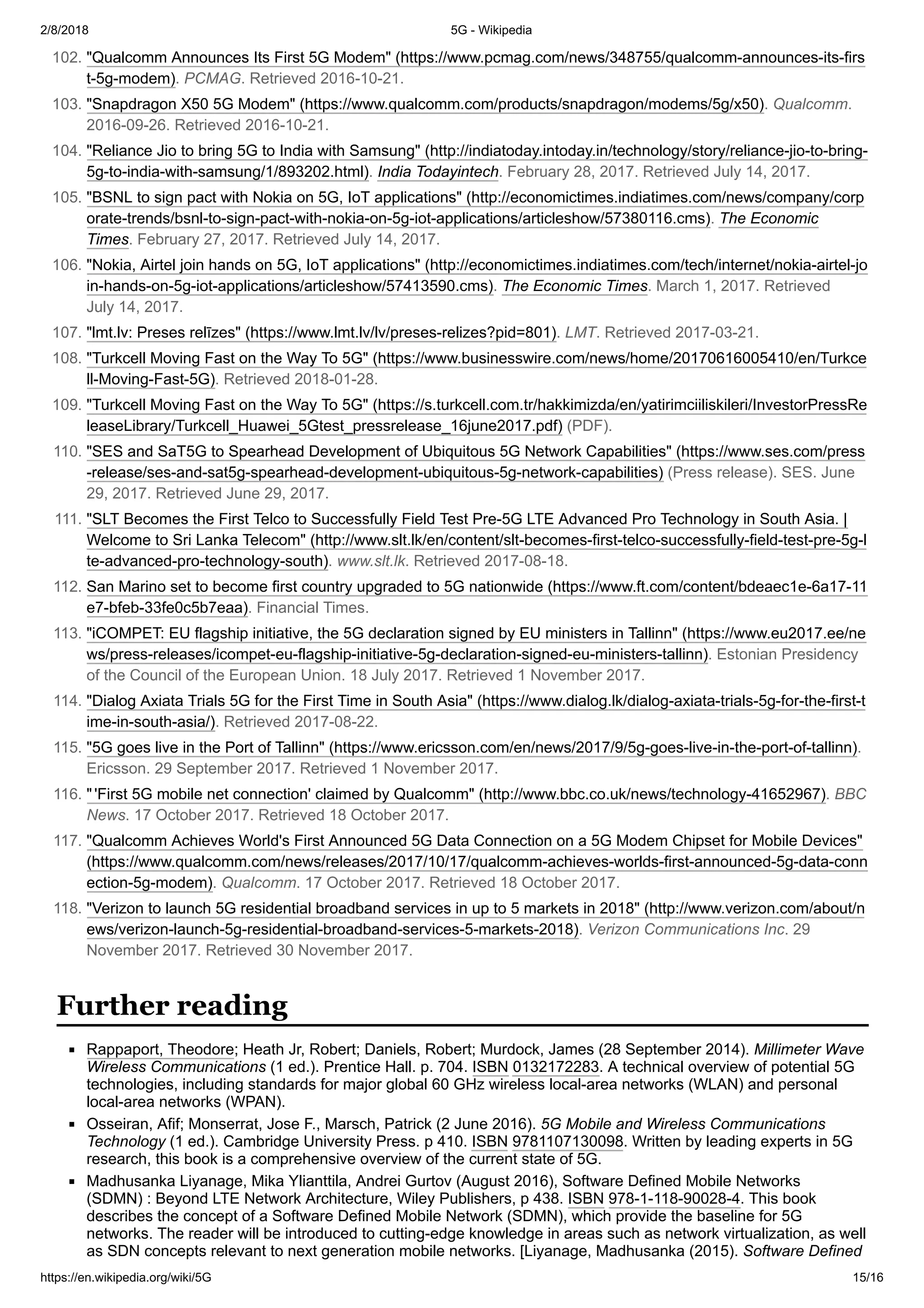 2/8/2018 5G - Wikipedia
https://en.wikipedia.org/wiki/5G 15/16
Rappaport, Theodore; Heath Jr, Robert; Daniels, Robert; Murdock, James (28 September 2014). Millimeter Wave
Wireless Communications (1 ed.). Prentice Hall. p. 704. ISBN 0132172283. A technical overview of potential 5G
technologies, including standards for major global 60 GHz wireless local-area networks (WLAN) and personal
local-area networks (WPAN).
Osseiran, Afif; Monserrat, Jose F., Marsch, Patrick (2 June 2016). 5G Mobile and Wireless Communications
Technology (1 ed.). Cambridge University Press. p 410. ISBN 9781107130098. Written by leading experts in 5G
research, this book is a comprehensive overview of the current state of 5G.
Madhusanka Liyanage, Mika Ylianttila, Andrei Gurtov (August 2016), Software Defined Mobile Networks
(SDMN) : Beyond LTE Network Architecture, Wiley Publishers, p 438. ISBN 978-1-118-90028-4. This book
describes the concept of a Software Defined Mobile Network (SDMN), which provide the baseline for 5G
networks. The reader will be introduced to cutting-edge knowledge in areas such as network virtualization, as well
as SDN concepts relevant to next generation mobile networks. [Liyanage, Madhusanka (2015). Software Defined
102. "Qualcomm Announces Its First 5G Modem" (https://www.pcmag.com/news/348755/qualcomm-announces-its-firs
t-5g-modem). PCMAG. Retrieved 2016-10-21.
103. "Snapdragon X50 5G Modem" (https://www.qualcomm.com/products/snapdragon/modems/5g/x50). Qualcomm.
2016-09-26. Retrieved 2016-10-21.
104. "Reliance Jio to bring 5G to India with Samsung" (http://indiatoday.intoday.in/technology/story/reliance-jio-to-bring-
5g-to-india-with-samsung/1/893202.html). India Todayintech. February 28, 2017. Retrieved July 14, 2017.
105. "BSNL to sign pact with Nokia on 5G, IoT applications" (http://economictimes.indiatimes.com/news/company/corp
orate-trends/bsnl-to-sign-pact-with-nokia-on-5g-iot-applications/articleshow/57380116.cms). The Economic
Times. February 27, 2017. Retrieved July 14, 2017.
106. "Nokia, Airtel join hands on 5G, IoT applications" (http://economictimes.indiatimes.com/tech/internet/nokia-airtel-jo
in-hands-on-5g-iot-applications/articleshow/57413590.cms). The Economic Times. March 1, 2017. Retrieved
July 14, 2017.
107. "lmt.lv: Preses relīzes" (https://www.lmt.lv/lv/preses-relizes?pid=801). LMT. Retrieved 2017-03-21.
108. "Turkcell Moving Fast on the Way To 5G" (https://www.businesswire.com/news/home/20170616005410/en/Turkce
ll-Moving-Fast-5G). Retrieved 2018-01-28.
109. "Turkcell Moving Fast on the Way To 5G" (https://s.turkcell.com.tr/hakkimizda/en/yatirimciiliskileri/InvestorPressRe
leaseLibrary/Turkcell_Huawei_5Gtest_pressrelease_16june2017.pdf) (PDF).
110. "SES and SaT5G to Spearhead Development of Ubiquitous 5G Network Capabilities" (https://www.ses.com/press
-release/ses-and-sat5g-spearhead-development-ubiquitous-5g-network-capabilities) (Press release). SES. June
29, 2017. Retrieved June 29, 2017.
111. "SLT Becomes the First Telco to Successfully Field Test Pre-5G LTE Advanced Pro Technology in South Asia. |
Welcome to Sri Lanka Telecom" (http://www.slt.lk/en/content/slt-becomes-first-telco-successfully-field-test-pre-5g-l
te-advanced-pro-technology-south). www.slt.lk. Retrieved 2017-08-18.
112. San Marino set to become first country upgraded to 5G nationwide (https://www.ft.com/content/bdeaec1e-6a17-11
e7-bfeb-33fe0c5b7eaa). Financial Times.
113. "iCOMPET: EU flagship initiative, the 5G declaration signed by EU ministers in Tallinn" (https://www.eu2017.ee/ne
ws/press-releases/icompet-eu-flagship-initiative-5g-declaration-signed-eu-ministers-tallinn). Estonian Presidency
of the Council of the European Union. 18 July 2017. Retrieved 1 November 2017.
114. "Dialog Axiata Trials 5G for the First Time in South Asia" (https://www.dialog.lk/dialog-axiata-trials-5g-for-the-first-t
ime-in-south-asia/). Retrieved 2017-08-22.
115. "5G goes live in the Port of Tallinn" (https://www.ericsson.com/en/news/2017/9/5g-goes-live-in-the-port-of-tallinn).
Ericsson. 29 September 2017. Retrieved 1 November 2017.
116. "'First 5G mobile net connection' claimed by Qualcomm" (http://www.bbc.co.uk/news/technology-41652967). BBC
News. 17 October 2017. Retrieved 18 October 2017.
117. "Qualcomm Achieves World's First Announced 5G Data Connection on a 5G Modem Chipset for Mobile Devices"
(https://www.qualcomm.com/news/releases/2017/10/17/qualcomm-achieves-worlds-first-announced-5g-data-conn
ection-5g-modem). Qualcomm. 17 October 2017. Retrieved 18 October 2017.
118. "Verizon to launch 5G residential broadband services in up to 5 markets in 2018" (http://www.verizon.com/about/n
ews/verizon-launch-5g-residential-broadband-services-5-markets-2018). Verizon Communications Inc. 29
November 2017. Retrieved 30 November 2017.
Further reading
 
