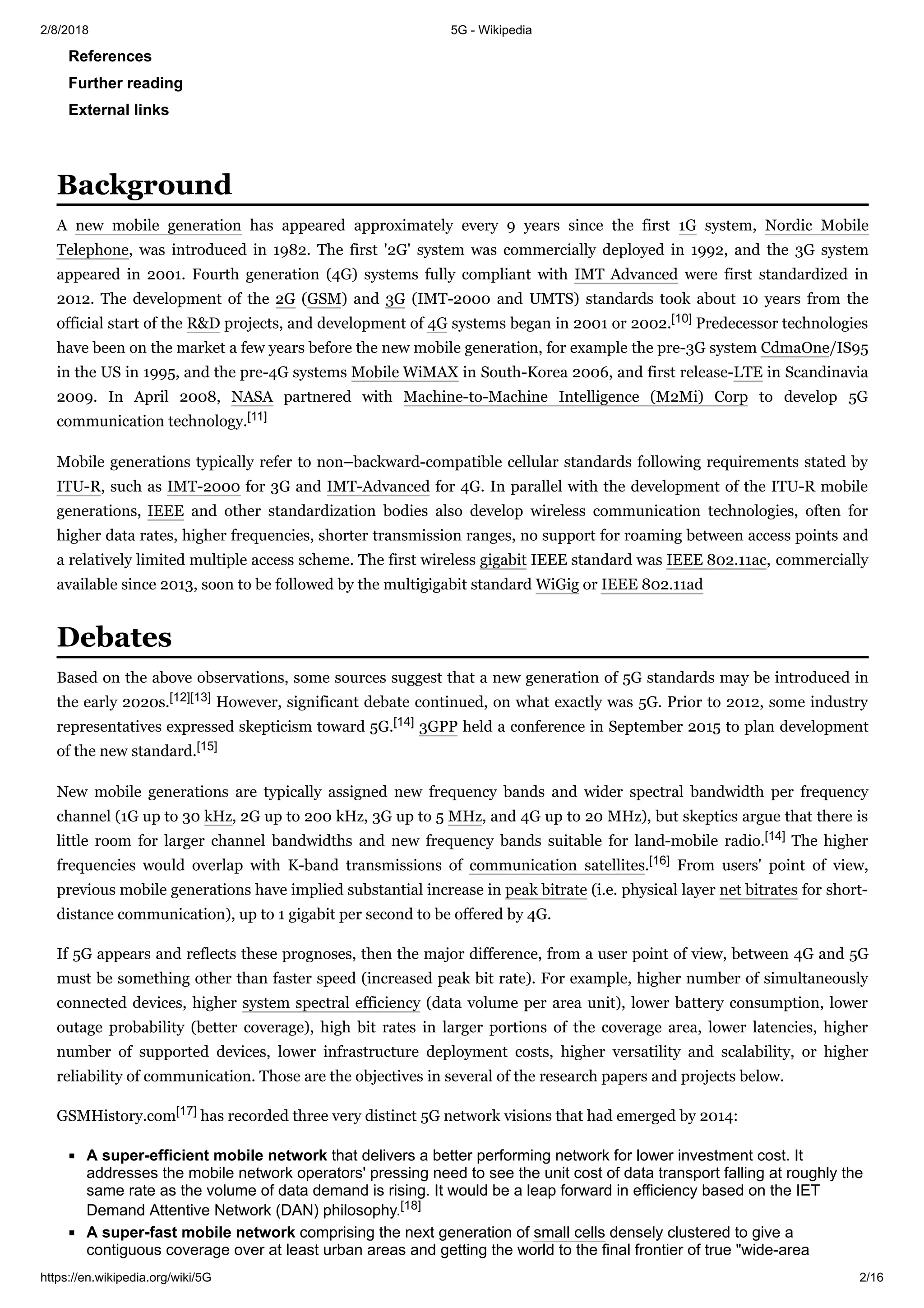2/8/2018 5G - Wikipedia
https://en.wikipedia.org/wiki/5G 2/16
References
Further reading
External links
A new mobile generation has appeared approximately every 9 years since the first 1G system, Nordic Mobile
Telephone, was introduced in 1982. The first '2G' system was commercially deployed in 1992, and the 3G system
appeared in 2001. Fourth generation (4G) systems fully compliant with IMT Advanced were first standardized in
2012. The development of the 2G (GSM) and 3G (IMT-2000 and UMTS) standards took about 10 years from the
official start of the R&D projects, and development of 4G systems began in 2001 or 2002.[10] Predecessor technologies
have been on the market a few years before the new mobile generation, for example the pre-3G system CdmaOne/IS95
in the US in 1995, and the pre-4G systems Mobile WiMAX in South-Korea 2006, and first release-LTE in Scandinavia
2009. In April 2008, NASA partnered with Machine-to-Machine Intelligence (M2Mi) Corp to develop 5G
communication technology.[11]
Mobile generations typically refer to non–backward-compatible cellular standards following requirements stated by
ITU-R, such as IMT-2000 for 3G and IMT-Advanced for 4G. In parallel with the development of the ITU-R mobile
generations, IEEE and other standardization bodies also develop wireless communication technologies, often for
higher data rates, higher frequencies, shorter transmission ranges, no support for roaming between access points and
a relatively limited multiple access scheme. The first wireless gigabit IEEE standard was IEEE 802.11ac, commercially
available since 2013, soon to be followed by the multigigabit standard WiGig or IEEE 802.11ad
Based on the above observations, some sources suggest that a new generation of 5G standards may be introduced in
the early 2020s.[12][13] However, significant debate continued, on what exactly was 5G. Prior to 2012, some industry
representatives expressed skepticism toward 5G.[14] 3GPP held a conference in September 2015 to plan development
of the new standard.[15]
New mobile generations are typically assigned new frequency bands and wider spectral bandwidth per frequency
channel (1G up to 30 kHz, 2G up to 200 kHz, 3G up to 5 MHz, and 4G up to 20 MHz), but skeptics argue that there is
little room for larger channel bandwidths and new frequency bands suitable for land-mobile radio.[14] The higher
frequencies would overlap with K-band transmissions of communication satellites.[16] From users' point of view,
previous mobile generations have implied substantial increase in peak bitrate (i.e. physical layer net bitrates for short-
distance communication), up to 1 gigabit per second to be offered by 4G.
If 5G appears and reflects these prognoses, then the major difference, from a user point of view, between 4G and 5G
must be something other than faster speed (increased peak bit rate). For example, higher number of simultaneously
connected devices, higher system spectral efficiency (data volume per area unit), lower battery consumption, lower
outage probability (better coverage), high bit rates in larger portions of the coverage area, lower latencies, higher
number of supported devices, lower infrastructure deployment costs, higher versatility and scalability, or higher
reliability of communication. Those are the objectives in several of the research papers and projects below.
GSMHistory.com[17] has recorded three very distinct 5G network visions that had emerged by 2014:
A super-efficient mobile network that delivers a better performing network for lower investment cost. It
addresses the mobile network operators' pressing need to see the unit cost of data transport falling at roughly the
same rate as the volume of data demand is rising. It would be a leap forward in efficiency based on the IET
Demand Attentive Network (DAN) philosophy.[18]
A super-fast mobile network comprising the next generation of small cells densely clustered to give a
contiguous coverage over at least urban areas and getting the world to the final frontier of true "wide-area
Background
Debates
 