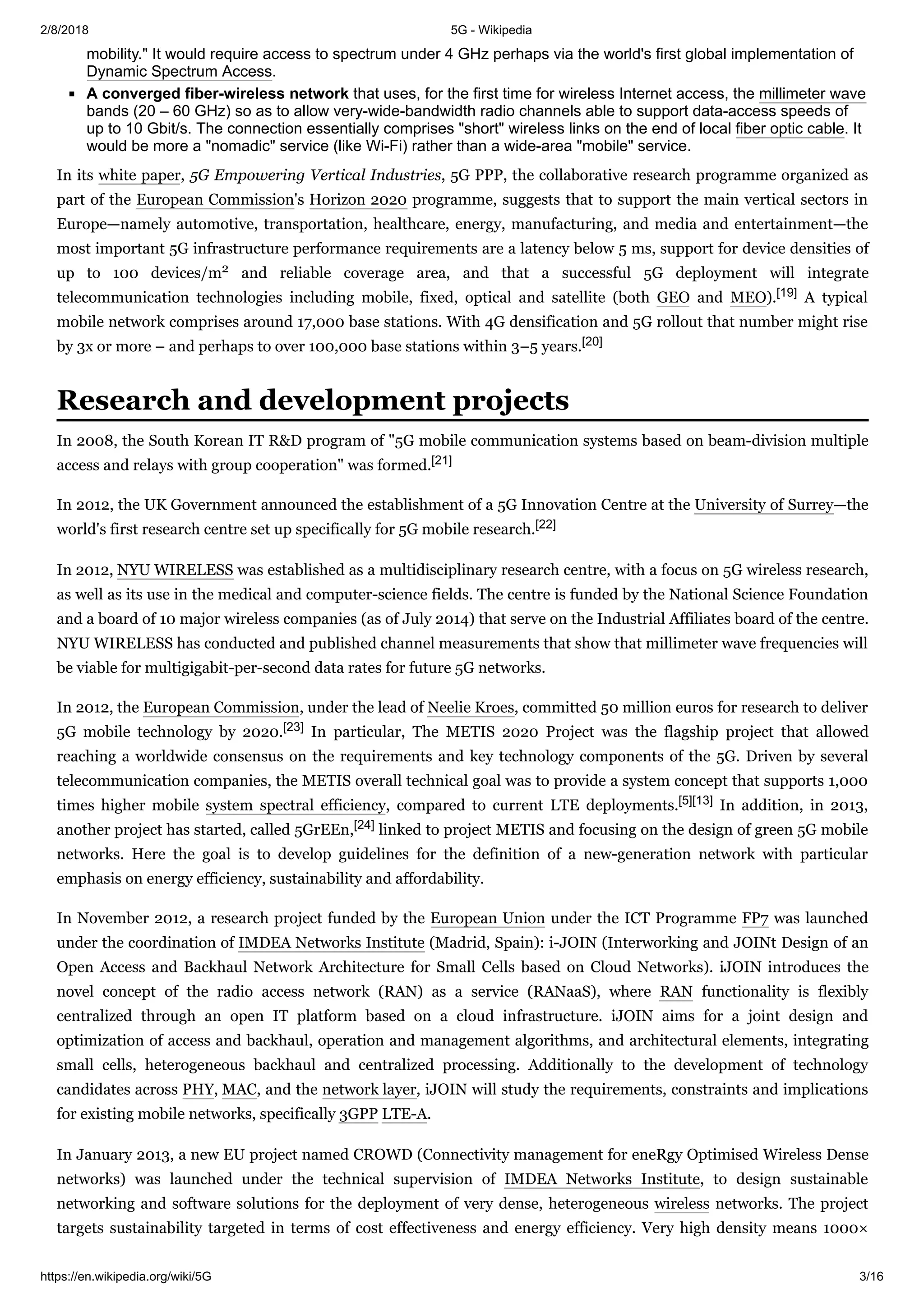 2/8/2018 5G - Wikipedia
https://en.wikipedia.org/wiki/5G 3/16
mobility." It would require access to spectrum under 4 GHz perhaps via the world's first global implementation of
Dynamic Spectrum Access.
A converged fiber-wireless network that uses, for the first time for wireless Internet access, the millimeter wave
bands (20 – 60 GHz) so as to allow very-wide-bandwidth radio channels able to support data-access speeds of
up to 10 Gbit/s. The connection essentially comprises "short" wireless links on the end of local fiber optic cable. It
would be more a "nomadic" service (like Wi-Fi) rather than a wide-area "mobile" service.
In its white paper, 5G Empowering Vertical Industries, 5G PPP, the collaborative research programme organized as
part of the European Commission's Horizon 2020 programme, suggests that to support the main vertical sectors in
Europe—namely automotive, transportation, healthcare, energy, manufacturing, and media and entertainment—the
most important 5G infrastructure performance requirements are a latency below 5 ms, support for device densities of
up to 100 devices/m2 and reliable coverage area, and that a successful 5G deployment will integrate
telecommunication technologies including mobile, fixed, optical and satellite (both GEO and MEO).[19] A typical
mobile network comprises around 17,000 base stations. With 4G densification and 5G rollout that number might rise
by 3x or more – and perhaps to over 100,000 base stations within 3–5 years.[20]
In 2008, the South Korean IT R&D program of "5G mobile communication systems based on beam-division multiple
access and relays with group cooperation" was formed.[21]
In 2012, the UK Government announced the establishment of a 5G Innovation Centre at the University of Surrey—the
world's first research centre set up specifically for 5G mobile research.[22]
In 2012, NYU WIRELESS was established as a multidisciplinary research centre, with a focus on 5G wireless research,
as well as its use in the medical and computer-science fields. The centre is funded by the National Science Foundation
and a board of 10 major wireless companies (as of July 2014) that serve on the Industrial Affiliates board of the centre.
NYU WIRELESS has conducted and published channel measurements that show that millimeter wave frequencies will
be viable for multigigabit-per-second data rates for future 5G networks.
In 2012, the European Commission, under the lead of Neelie Kroes, committed 50 million euros for research to deliver
5G mobile technology by 2020.[23] In particular, The METIS 2020 Project was the flagship project that allowed
reaching a worldwide consensus on the requirements and key technology components of the 5G. Driven by several
telecommunication companies, the METIS overall technical goal was to provide a system concept that supports 1,000
times higher mobile system spectral efficiency, compared to current LTE deployments.[5][13] In addition, in 2013,
another project has started, called 5GrEEn,[24] linked to project METIS and focusing on the design of green 5G mobile
networks. Here the goal is to develop guidelines for the definition of a new-generation network with particular
emphasis on energy efficiency, sustainability and affordability.
In November 2012, a research project funded by the European Union under the ICT Programme FP7 was launched
under the coordination of IMDEA Networks Institute (Madrid, Spain): i-JOIN (Interworking and JOINt Design of an
Open Access and Backhaul Network Architecture for Small Cells based on Cloud Networks). iJOIN introduces the
novel concept of the radio access network (RAN) as a service (RANaaS), where RAN functionality is flexibly
centralized through an open IT platform based on a cloud infrastructure. iJOIN aims for a joint design and
optimization of access and backhaul, operation and management algorithms, and architectural elements, integrating
small cells, heterogeneous backhaul and centralized processing. Additionally to the development of technology
candidates across PHY, MAC, and the network layer, iJOIN will study the requirements, constraints and implications
for existing mobile networks, specifically 3GPP LTE-A.
In January 2013, a new EU project named CROWD (Connectivity management for eneRgy Optimised Wireless Dense
networks) was launched under the technical supervision of IMDEA Networks Institute, to design sustainable
networking and software solutions for the deployment of very dense, heterogeneous wireless networks. The project
targets sustainability targeted in terms of cost effectiveness and energy efficiency. Very high density means 1000×
Research and development projects
 