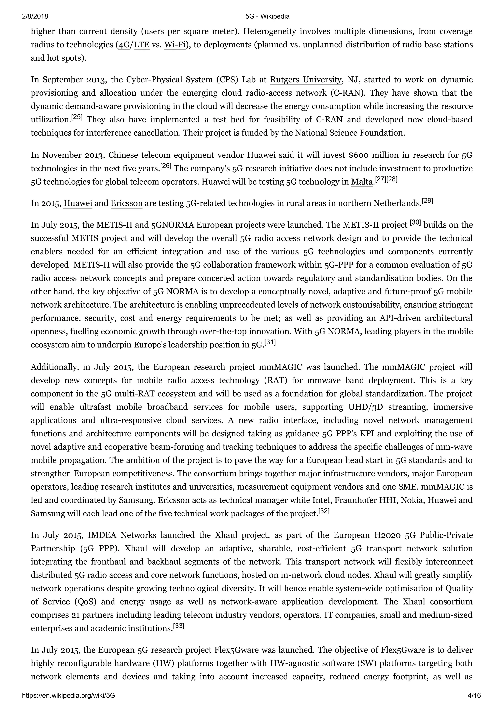 2/8/2018 5G - Wikipedia
https://en.wikipedia.org/wiki/5G 4/16
higher than current density (users per square meter). Heterogeneity involves multiple dimensions, from coverage
radius to technologies (4G/LTE vs. Wi-Fi), to deployments (planned vs. unplanned distribution of radio base stations
and hot spots).
In September 2013, the Cyber-Physical System (CPS) Lab at Rutgers University, NJ, started to work on dynamic
provisioning and allocation under the emerging cloud radio-access network (C-RAN). They have shown that the
dynamic demand-aware provisioning in the cloud will decrease the energy consumption while increasing the resource
utilization.[25] They also have implemented a test bed for feasibility of C-RAN and developed new cloud-based
techniques for interference cancellation. Their project is funded by the National Science Foundation.
In November 2013, Chinese telecom equipment vendor Huawei said it will invest $600 million in research for 5G
technologies in the next five years.[26] The company's 5G research initiative does not include investment to productize
5G technologies for global telecom operators. Huawei will be testing 5G technology in Malta.[27][28]
In 2015, Huawei and Ericsson are testing 5G-related technologies in rural areas in northern Netherlands.[29]
In July 2015, the METIS-II and 5GNORMA European projects were launched. The METIS-II project [30] builds on the
successful METIS project and will develop the overall 5G radio access network design and to provide the technical
enablers needed for an efficient integration and use of the various 5G technologies and components currently
developed. METIS-II will also provide the 5G collaboration framework within 5G-PPP for a common evaluation of 5G
radio access network concepts and prepare concerted action towards regulatory and standardisation bodies. On the
other hand, the key objective of 5G NORMA is to develop a conceptually novel, adaptive and future-proof 5G mobile
network architecture. The architecture is enabling unprecedented levels of network customisability, ensuring stringent
performance, security, cost and energy requirements to be met; as well as providing an API-driven architectural
openness, fuelling economic growth through over-the-top innovation. With 5G NORMA, leading players in the mobile
ecosystem aim to underpin Europe's leadership position in 5G.[31]
Additionally, in July 2015, the European research project mmMAGIC was launched. The mmMAGIC project will
develop new concepts for mobile radio access technology (RAT) for mmwave band deployment. This is a key
component in the 5G multi-RAT ecosystem and will be used as a foundation for global standardization. The project
will enable ultrafast mobile broadband services for mobile users, supporting UHD/3D streaming, immersive
applications and ultra-responsive cloud services. A new radio interface, including novel network management
functions and architecture components will be designed taking as guidance 5G PPP's KPI and exploiting the use of
novel adaptive and cooperative beam-forming and tracking techniques to address the specific challenges of mm-wave
mobile propagation. The ambition of the project is to pave the way for a European head start in 5G standards and to
strengthen European competitiveness. The consortium brings together major infrastructure vendors, major European
operators, leading research institutes and universities, measurement equipment vendors and one SME. mmMAGIC is
led and coordinated by Samsung. Ericsson acts as technical manager while Intel, Fraunhofer HHI, Nokia, Huawei and
Samsung will each lead one of the five technical work packages of the project.[32]
In July 2015, IMDEA Networks launched the Xhaul project, as part of the European H2020 5G Public-Private
Partnership (5G PPP). Xhaul will develop an adaptive, sharable, cost-efficient 5G transport network solution
integrating the fronthaul and backhaul segments of the network. This transport network will flexibly interconnect
distributed 5G radio access and core network functions, hosted on in-network cloud nodes. Xhaul will greatly simplify
network operations despite growing technological diversity. It will hence enable system-wide optimisation of Quality
of Service (QoS) and energy usage as well as network-aware application development. The Xhaul consortium
comprises 21 partners including leading telecom industry vendors, operators, IT companies, small and medium-sized
enterprises and academic institutions.[33]
In July 2015, the European 5G research project Flex5Gware was launched. The objective of Flex5Gware is to deliver
highly reconfigurable hardware (HW) platforms together with HW-agnostic software (SW) platforms targeting both
network elements and devices and taking into account increased capacity, reduced energy footprint, as well as
 