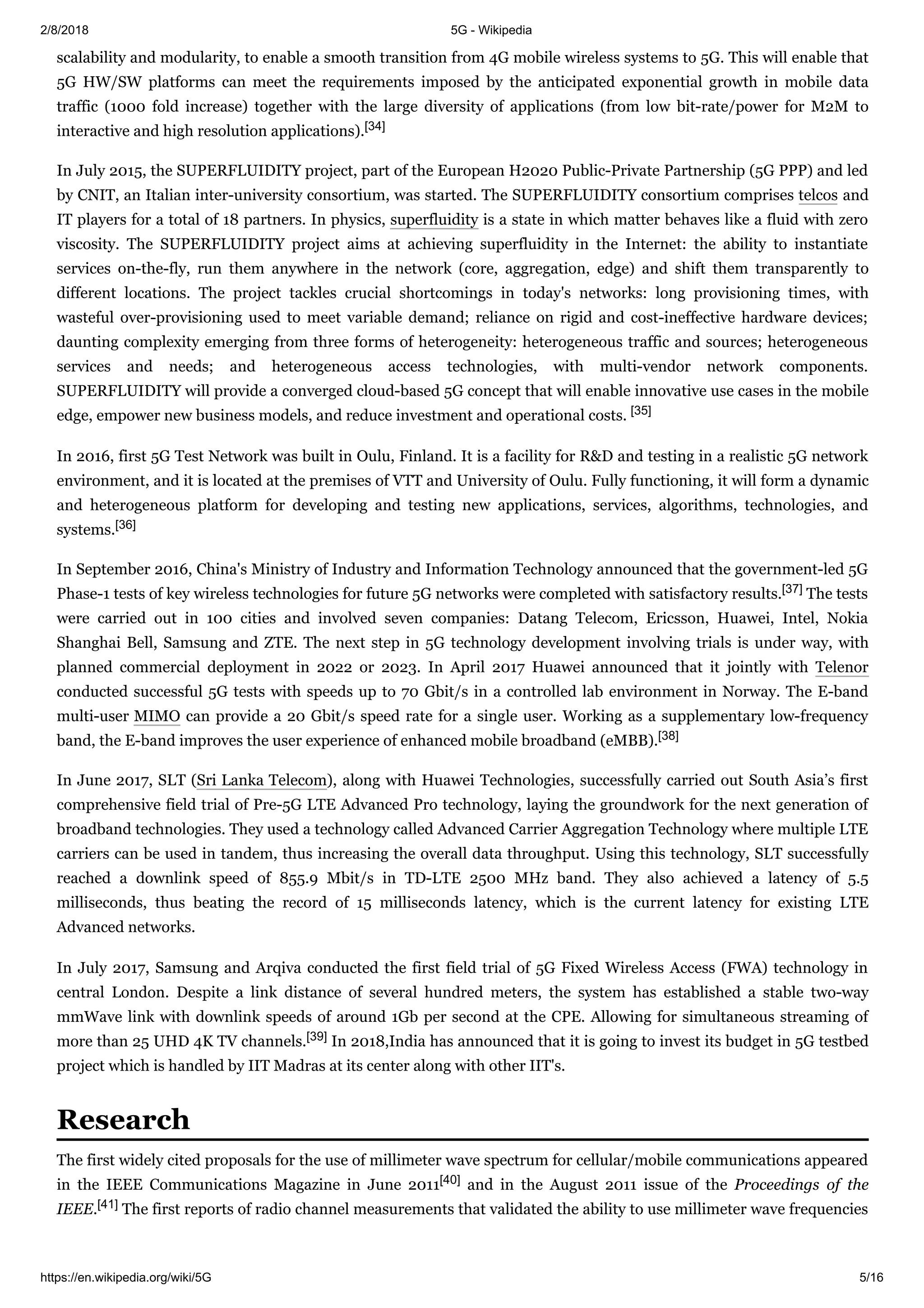 2/8/2018 5G - Wikipedia
https://en.wikipedia.org/wiki/5G 5/16
scalability and modularity, to enable a smooth transition from 4G mobile wireless systems to 5G. This will enable that
5G HW/SW platforms can meet the requirements imposed by the anticipated exponential growth in mobile data
traffic (1000 fold increase) together with the large diversity of applications (from low bit-rate/power for M2M to
interactive and high resolution applications).[34]
In July 2015, the SUPERFLUIDITY project, part of the European H2020 Public-Private Partnership (5G PPP) and led
by CNIT, an Italian inter-university consortium, was started. The SUPERFLUIDITY consortium comprises telcos and
IT players for a total of 18 partners. In physics, superfluidity is a state in which matter behaves like a fluid with zero
viscosity. The SUPERFLUIDITY project aims at achieving superfluidity in the Internet: the ability to instantiate
services on-the-fly, run them anywhere in the network (core, aggregation, edge) and shift them transparently to
different locations. The project tackles crucial shortcomings in today's networks: long provisioning times, with
wasteful over-provisioning used to meet variable demand; reliance on rigid and cost-ineffective hardware devices;
daunting complexity emerging from three forms of heterogeneity: heterogeneous traffic and sources; heterogeneous
services and needs; and heterogeneous access technologies, with multi-vendor network components.
SUPERFLUIDITY will provide a converged cloud-based 5G concept that will enable innovative use cases in the mobile
edge, empower new business models, and reduce investment and operational costs. [35]
In 2016, first 5G Test Network was built in Oulu, Finland. It is a facility for R&D and testing in a realistic 5G network
environment, and it is located at the premises of VTT and University of Oulu. Fully functioning, it will form a dynamic
and heterogeneous platform for developing and testing new applications, services, algorithms, technologies, and
systems.[36]
In September 2016, China's Ministry of Industry and Information Technology announced that the government-led 5G
Phase-1 tests of key wireless technologies for future 5G networks were completed with satisfactory results.[37] The tests
were carried out in 100 cities and involved seven companies: Datang Telecom, Ericsson, Huawei, Intel, Nokia
Shanghai Bell, Samsung and ZTE. The next step in 5G technology development involving trials is under way, with
planned commercial deployment in 2022 or 2023. In April 2017 Huawei announced that it jointly with Telenor
conducted successful 5G tests with speeds up to 70 Gbit/s in a controlled lab environment in Norway. The E-band
multi-user MIMO can provide a 20 Gbit/s speed rate for a single user. Working as a supplementary low-frequency
band, the E-band improves the user experience of enhanced mobile broadband (eMBB).[38]
In June 2017, SLT (Sri Lanka Telecom), along with Huawei Technologies, successfully carried out South Asia’s first
comprehensive field trial of Pre-5G LTE Advanced Pro technology, laying the groundwork for the next generation of
broadband technologies. They used a technology called Advanced Carrier Aggregation Technology where multiple LTE
carriers can be used in tandem, thus increasing the overall data throughput. Using this technology, SLT successfully
reached a downlink speed of 855.9 Mbit/s in TD-LTE 2500 MHz band. They also achieved a latency of 5.5
milliseconds, thus beating the record of 15 milliseconds latency, which is the current latency for existing LTE
Advanced networks.
In July 2017, Samsung and Arqiva conducted the first field trial of 5G Fixed Wireless Access (FWA) technology in
central London. Despite a link distance of several hundred meters, the system has established a stable two-way
mmWave link with downlink speeds of around 1Gb per second at the CPE. Allowing for simultaneous streaming of
more than 25 UHD 4K TV channels.[39] In 2018,India has announced that it is going to invest its budget in 5G testbed
project which is handled by IIT Madras at its center along with other IIT's.
The first widely cited proposals for the use of millimeter wave spectrum for cellular/mobile communications appeared
in the IEEE Communications Magazine in June 2011[40] and in the August 2011 issue of the Proceedings of the
IEEE.[41] The first reports of radio channel measurements that validated the ability to use millimeter wave frequencies
Research
 
