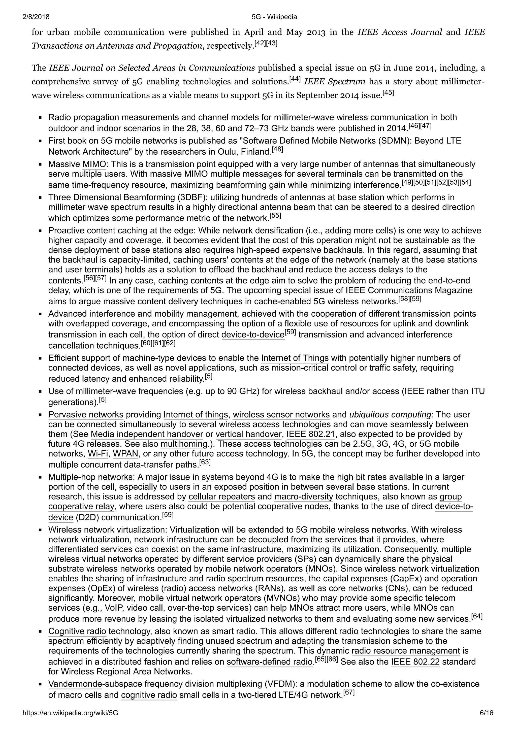 2/8/2018 5G - Wikipedia
https://en.wikipedia.org/wiki/5G 6/16
for urban mobile communication were published in April and May 2013 in the IEEE Access Journal and IEEE
Transactions on Antennas and Propagation, respectively.[42][43]
The IEEE Journal on Selected Areas in Communications published a special issue on 5G in June 2014, including, a
comprehensive survey of 5G enabling technologies and solutions.[44] IEEE Spectrum has a story about millimeter-
wave wireless communications as a viable means to support 5G in its September 2014 issue.[45]
Radio propagation measurements and channel models for millimeter-wave wireless communication in both
outdoor and indoor scenarios in the 28, 38, 60 and 72–73 GHz bands were published in 2014.[46][47]
First book on 5G mobile networks is published as "Software Defined Mobile Networks (SDMN): Beyond LTE
Network Architecture" by the researchers in Oulu, Finland.[48]
Massive MIMO: This is a transmission point equipped with a very large number of antennas that simultaneously
serve multiple users. With massive MIMO multiple messages for several terminals can be transmitted on the
same time-frequency resource, maximizing beamforming gain while minimizing interference.[49][50][51][52][53][54]
Three Dimensional Beamforming (3DBF): utilizing hundreds of antennas at base station which performs in
millimeter wave spectrum results in a highly directional antenna beam that can be steered to a desired direction
which optimizes some performance metric of the network.[55]
Proactive content caching at the edge: While network densification (i.e., adding more cells) is one way to achieve
higher capacity and coverage, it becomes evident that the cost of this operation might not be sustainable as the
dense deployment of base stations also requires high-speed expensive backhauls. In this regard, assuming that
the backhaul is capacity-limited, caching users' contents at the edge of the network (namely at the base stations
and user terminals) holds as a solution to offload the backhaul and reduce the access delays to the
contents.[56][57] In any case, caching contents at the edge aim to solve the problem of reducing the end-to-end
delay, which is one of the requirements of 5G. The upcoming special issue of IEEE Communications Magazine
aims to argue massive content delivery techniques in cache-enabled 5G wireless networks.[58][59]
Advanced interference and mobility management, achieved with the cooperation of different transmission points
with overlapped coverage, and encompassing the option of a flexible use of resources for uplink and downlink
transmission in each cell, the option of direct device-to-device[59] transmission and advanced interference
cancellation techniques.[60][61][62]
Efficient support of machine-type devices to enable the Internet of Things with potentially higher numbers of
connected devices, as well as novel applications, such as mission-critical control or traffic safety, requiring
reduced latency and enhanced reliability.[5]
Use of millimeter-wave frequencies (e.g. up to 90 GHz) for wireless backhaul and/or access (IEEE rather than ITU
generations).[5]
Pervasive networks providing Internet of things, wireless sensor networks and ubiquitous computing: The user
can be connected simultaneously to several wireless access technologies and can move seamlessly between
them (See Media independent handover or vertical handover, IEEE 802.21, also expected to be provided by
future 4G releases. See also multihoming.). These access technologies can be 2.5G, 3G, 4G, or 5G mobile
networks, Wi-Fi, WPAN, or any other future access technology. In 5G, the concept may be further developed into
multiple concurrent data-transfer paths.[63]
Multiple-hop networks: A major issue in systems beyond 4G is to make the high bit rates available in a larger
portion of the cell, especially to users in an exposed position in between several base stations. In current
research, this issue is addressed by cellular repeaters and macro-diversity techniques, also known as group
cooperative relay, where users also could be potential cooperative nodes, thanks to the use of direct device-to-
device (D2D) communication.[59]
Wireless network virtualization: Virtualization will be extended to 5G mobile wireless networks. With wireless
network virtualization, network infrastructure can be decoupled from the services that it provides, where
differentiated services can coexist on the same infrastructure, maximizing its utilization. Consequently, multiple
wireless virtual networks operated by different service providers (SPs) can dynamically share the physical
substrate wireless networks operated by mobile network operators (MNOs). Since wireless network virtualization
enables the sharing of infrastructure and radio spectrum resources, the capital expenses (CapEx) and operation
expenses (OpEx) of wireless (radio) access networks (RANs), as well as core networks (CNs), can be reduced
significantly. Moreover, mobile virtual network operators (MVNOs) who may provide some specific telecom
services (e.g., VoIP, video call, over-the-top services) can help MNOs attract more users, while MNOs can
produce more revenue by leasing the isolated virtualized networks to them and evaluating some new services.[64]
Cognitive radio technology, also known as smart radio. This allows different radio technologies to share the same
spectrum efficiently by adaptively finding unused spectrum and adapting the transmission scheme to the
requirements of the technologies currently sharing the spectrum. This dynamic radio resource management is
achieved in a distributed fashion and relies on software-defined radio.[65][66] See also the IEEE 802.22 standard
for Wireless Regional Area Networks.
Vandermonde-subspace frequency division multiplexing (VFDM): a modulation scheme to allow the co-existence
of macro cells and cognitive radio small cells in a two-tiered LTE/4G network.[67]
 