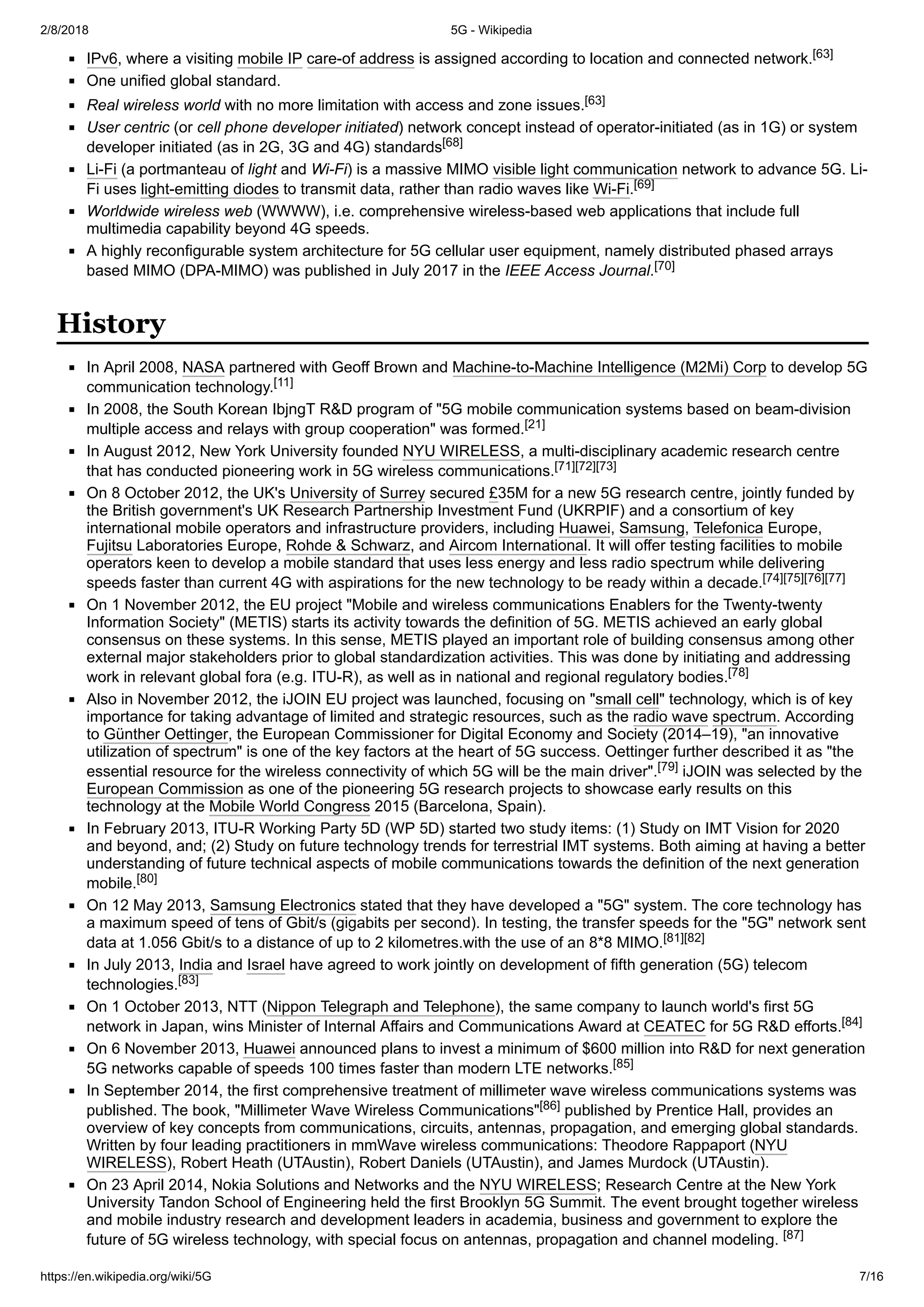 2/8/2018 5G - Wikipedia
https://en.wikipedia.org/wiki/5G 7/16
IPv6, where a visiting mobile IP care-of address is assigned according to location and connected network.[63]
One unified global standard.
Real wireless world with no more limitation with access and zone issues.[63]
User centric (or cell phone developer initiated) network concept instead of operator-initiated (as in 1G) or system
developer initiated (as in 2G, 3G and 4G) standards[68]
Li-Fi (a portmanteau of light and Wi-Fi) is a massive MIMO visible light communication network to advance 5G. Li-
Fi uses light-emitting diodes to transmit data, rather than radio waves like Wi-Fi.[69]
Worldwide wireless web (WWWW), i.e. comprehensive wireless-based web applications that include full
multimedia capability beyond 4G speeds.
A highly reconfigurable system architecture for 5G cellular user equipment, namely distributed phased arrays
based MIMO (DPA-MIMO) was published in July 2017 in the IEEE Access Journal.[70]
In April 2008, NASA partnered with Geoff Brown and Machine-to-Machine Intelligence (M2Mi) Corp to develop 5G
communication technology.[11]
In 2008, the South Korean IbjngT R&D program of "5G mobile communication systems based on beam-division
multiple access and relays with group cooperation" was formed.[21]
In August 2012, New York University founded NYU WIRELESS, a multi-disciplinary academic research centre
that has conducted pioneering work in 5G wireless communications.[71][72][73]
On 8 October 2012, the UK's University of Surrey secured £35M for a new 5G research centre, jointly funded by
the British government's UK Research Partnership Investment Fund (UKRPIF) and a consortium of key
international mobile operators and infrastructure providers, including Huawei, Samsung, Telefonica Europe,
Fujitsu Laboratories Europe, Rohde & Schwarz, and Aircom International. It will offer testing facilities to mobile
operators keen to develop a mobile standard that uses less energy and less radio spectrum while delivering
speeds faster than current 4G with aspirations for the new technology to be ready within a decade.[74][75][76][77]
On 1 November 2012, the EU project "Mobile and wireless communications Enablers for the Twenty-twenty
Information Society" (METIS) starts its activity towards the definition of 5G. METIS achieved an early global
consensus on these systems. In this sense, METIS played an important role of building consensus among other
external major stakeholders prior to global standardization activities. This was done by initiating and addressing
work in relevant global fora (e.g. ITU-R), as well as in national and regional regulatory bodies.[78]
Also in November 2012, the iJOIN EU project was launched, focusing on "small cell" technology, which is of key
importance for taking advantage of limited and strategic resources, such as the radio wave spectrum. According
to Günther Oettinger, the European Commissioner for Digital Economy and Society (2014–19), "an innovative
utilization of spectrum" is one of the key factors at the heart of 5G success. Oettinger further described it as "the
essential resource for the wireless connectivity of which 5G will be the main driver".[79] iJOIN was selected by the
European Commission as one of the pioneering 5G research projects to showcase early results on this
technology at the Mobile World Congress 2015 (Barcelona, Spain).
In February 2013, ITU-R Working Party 5D (WP 5D) started two study items: (1) Study on IMT Vision for 2020
and beyond, and; (2) Study on future technology trends for terrestrial IMT systems. Both aiming at having a better
understanding of future technical aspects of mobile communications towards the definition of the next generation
mobile.[80]
On 12 May 2013, Samsung Electronics stated that they have developed a "5G" system. The core technology has
a maximum speed of tens of Gbit/s (gigabits per second). In testing, the transfer speeds for the "5G" network sent
data at 1.056 Gbit/s to a distance of up to 2 kilometres.with the use of an 8*8 MIMO.[81][82]
In July 2013, India and Israel have agreed to work jointly on development of fifth generation (5G) telecom
technologies.[83]
On 1 October 2013, NTT (Nippon Telegraph and Telephone), the same company to launch world's first 5G
network in Japan, wins Minister of Internal Affairs and Communications Award at CEATEC for 5G R&D efforts.[84]
On 6 November 2013, Huawei announced plans to invest a minimum of $600 million into R&D for next generation
5G networks capable of speeds 100 times faster than modern LTE networks.[85]
In September 2014, the first comprehensive treatment of millimeter wave wireless communications systems was
published. The book, "Millimeter Wave Wireless Communications"[86] published by Prentice Hall, provides an
overview of key concepts from communications, circuits, antennas, propagation, and emerging global standards.
Written by four leading practitioners in mmWave wireless communications: Theodore Rappaport (NYU
WIRELESS), Robert Heath (UTAustin), Robert Daniels (UTAustin), and James Murdock (UTAustin).
On 23 April 2014, Nokia Solutions and Networks and the NYU WIRELESS; Research Centre at the New York
University Tandon School of Engineering held the first Brooklyn 5G Summit. The event brought together wireless
and mobile industry research and development leaders in academia, business and government to explore the
future of 5G wireless technology, with special focus on antennas, propagation and channel modeling. [87]
History
 