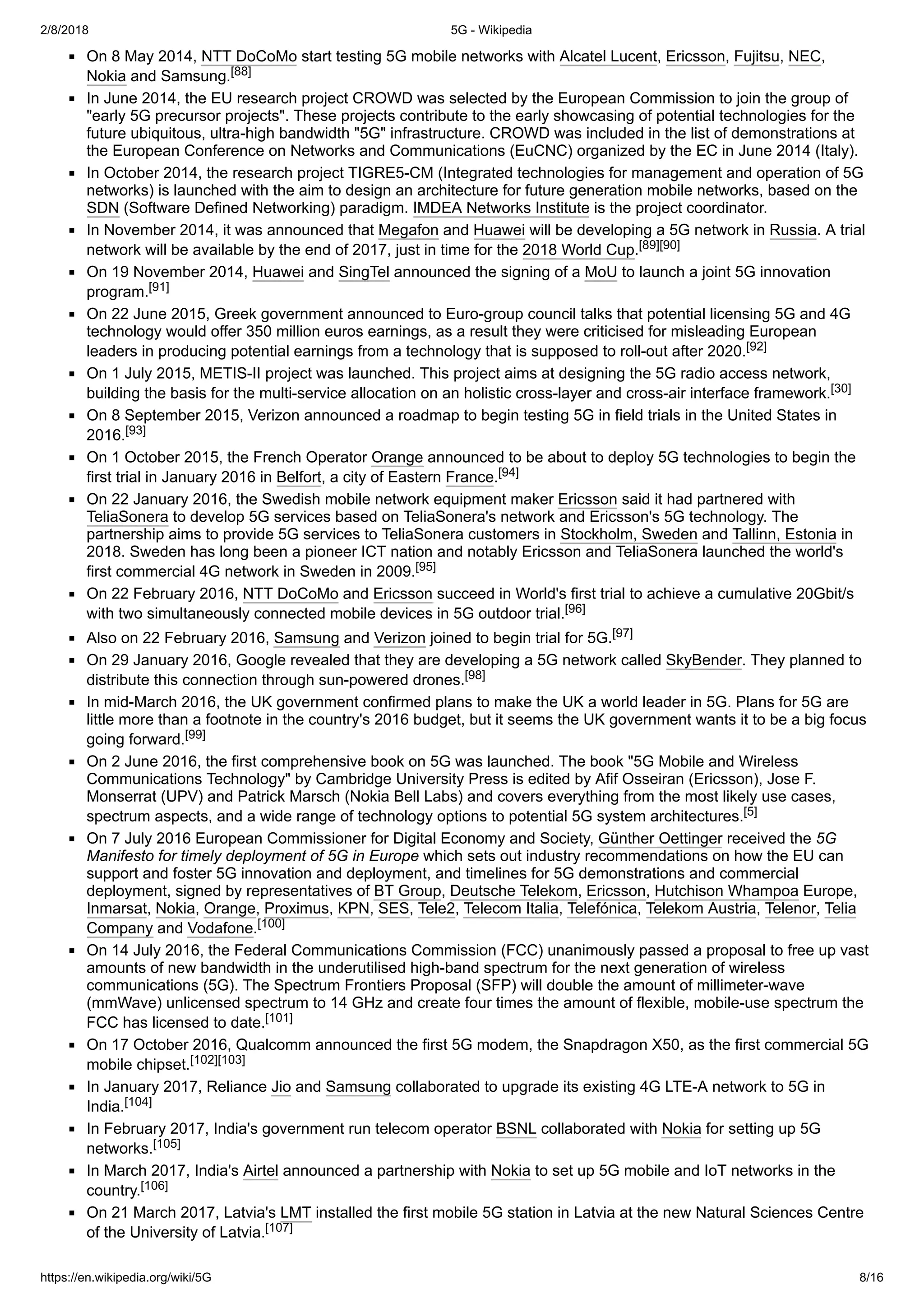 2/8/2018 5G - Wikipedia
https://en.wikipedia.org/wiki/5G 8/16
On 8 May 2014, NTT DoCoMo start testing 5G mobile networks with Alcatel Lucent, Ericsson, Fujitsu, NEC,
Nokia and Samsung.[88]
In June 2014, the EU research project CROWD was selected by the European Commission to join the group of
"early 5G precursor projects". These projects contribute to the early showcasing of potential technologies for the
future ubiquitous, ultra-high bandwidth "5G" infrastructure. CROWD was included in the list of demonstrations at
the European Conference on Networks and Communications (EuCNC) organized by the EC in June 2014 (Italy).
In October 2014, the research project TIGRE5-CM (Integrated technologies for management and operation of 5G
networks) is launched with the aim to design an architecture for future generation mobile networks, based on the
SDN (Software Defined Networking) paradigm. IMDEA Networks Institute is the project coordinator.
In November 2014, it was announced that Megafon and Huawei will be developing a 5G network in Russia. A trial
network will be available by the end of 2017, just in time for the 2018 World Cup.[89][90]
On 19 November 2014, Huawei and SingTel announced the signing of a MoU to launch a joint 5G innovation
program.[91]
On 22 June 2015, Greek government announced to Euro-group council talks that potential licensing 5G and 4G
technology would offer 350 million euros earnings, as a result they were criticised for misleading European
leaders in producing potential earnings from a technology that is supposed to roll-out after 2020.[92]
On 1 July 2015, METIS-II project was launched. This project aims at designing the 5G radio access network,
building the basis for the multi-service allocation on an holistic cross-layer and cross-air interface framework.[30]
On 8 September 2015, Verizon announced a roadmap to begin testing 5G in field trials in the United States in
2016.[93]
On 1 October 2015, the French Operator Orange announced to be about to deploy 5G technologies to begin the
first trial in January 2016 in Belfort, a city of Eastern France.[94]
On 22 January 2016, the Swedish mobile network equipment maker Ericsson said it had partnered with
TeliaSonera to develop 5G services based on TeliaSonera's network and Ericsson's 5G technology. The
partnership aims to provide 5G services to TeliaSonera customers in Stockholm, Sweden and Tallinn, Estonia in
2018. Sweden has long been a pioneer ICT nation and notably Ericsson and TeliaSonera launched the world's
first commercial 4G network in Sweden in 2009.[95]
On 22 February 2016, NTT DoCoMo and Ericsson succeed in World's first trial to achieve a cumulative 20Gbit/s
with two simultaneously connected mobile devices in 5G outdoor trial.[96]
Also on 22 February 2016, Samsung and Verizon joined to begin trial for 5G.[97]
On 29 January 2016, Google revealed that they are developing a 5G network called SkyBender. They planned to
distribute this connection through sun-powered drones.[98]
In mid-March 2016, the UK government confirmed plans to make the UK a world leader in 5G. Plans for 5G are
little more than a footnote in the country's 2016 budget, but it seems the UK government wants it to be a big focus
going forward.[99]
On 2 June 2016, the first comprehensive book on 5G was launched. The book "5G Mobile and Wireless
Communications Technology" by Cambridge University Press is edited by Afif Osseiran (Ericsson), Jose F.
Monserrat (UPV) and Patrick Marsch (Nokia Bell Labs) and covers everything from the most likely use cases,
spectrum aspects, and a wide range of technology options to potential 5G system architectures.[5]
On 7 July 2016 European Commissioner for Digital Economy and Society, Günther Oettinger received the 5G
Manifesto for timely deployment of 5G in Europe which sets out industry recommendations on how the EU can
support and foster 5G innovation and deployment, and timelines for 5G demonstrations and commercial
deployment, signed by representatives of BT Group, Deutsche Telekom, Ericsson, Hutchison Whampoa Europe,
Inmarsat, Nokia, Orange, Proximus, KPN, SES, Tele2, Telecom Italia, Telefónica, Telekom Austria, Telenor, Telia
Company and Vodafone.[100]
On 14 July 2016, the Federal Communications Commission (FCC) unanimously passed a proposal to free up vast
amounts of new bandwidth in the underutilised high-band spectrum for the next generation of wireless
communications (5G). The Spectrum Frontiers Proposal (SFP) will double the amount of millimeter-wave
(mmWave) unlicensed spectrum to 14 GHz and create four times the amount of flexible, mobile-use spectrum the
FCC has licensed to date.[101]
On 17 October 2016, Qualcomm announced the first 5G modem, the Snapdragon X50, as the first commercial 5G
mobile chipset.[102][103]
In January 2017, Reliance Jio and Samsung collaborated to upgrade its existing 4G LTE-A network to 5G in
India.[104]
In February 2017, India's government run telecom operator BSNL collaborated with Nokia for setting up 5G
networks.[105]
In March 2017, India's Airtel announced a partnership with Nokia to set up 5G mobile and IoT networks in the
country.[106]
On 21 March 2017, Latvia's LMT installed the first mobile 5G station in Latvia at the new Natural Sciences Centre
of the University of Latvia.[107]
 
