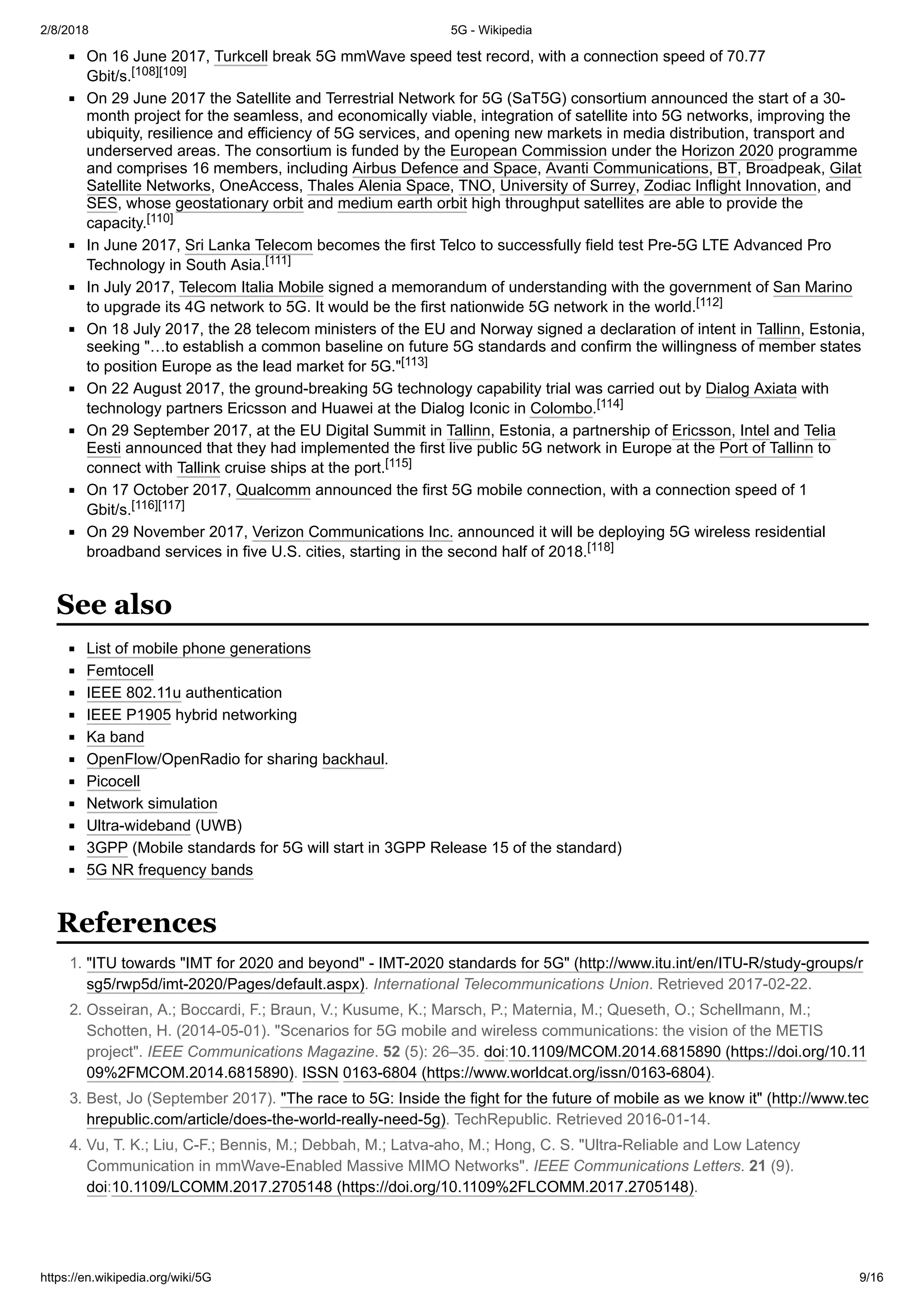2/8/2018 5G - Wikipedia
https://en.wikipedia.org/wiki/5G 9/16
On 16 June 2017, Turkcell break 5G mmWave speed test record, with a connection speed of 70.77
Gbit/s.[108][109]
On 29 June 2017 the Satellite and Terrestrial Network for 5G (SaT5G) consortium announced the start of a 30-
month project for the seamless, and economically viable, integration of satellite into 5G networks, improving the
ubiquity, resilience and efficiency of 5G services, and opening new markets in media distribution, transport and
underserved areas. The consortium is funded by the European Commission under the Horizon 2020 programme
and comprises 16 members, including Airbus Defence and Space, Avanti Communications, BT, Broadpeak, Gilat
Satellite Networks, OneAccess, Thales Alenia Space, TNO, University of Surrey, Zodiac Inflight Innovation, and
SES, whose geostationary orbit and medium earth orbit high throughput satellites are able to provide the
capacity.[110]
In June 2017, Sri Lanka Telecom becomes the first Telco to successfully field test Pre-5G LTE Advanced Pro
Technology in South Asia.[111]
In July 2017, Telecom Italia Mobile signed a memorandum of understanding with the government of San Marino
to upgrade its 4G network to 5G. It would be the first nationwide 5G network in the world.[112]
On 18 July 2017, the 28 telecom ministers of the EU and Norway signed a declaration of intent in Tallinn, Estonia,
seeking "…to establish a common baseline on future 5G standards and confirm the willingness of member states
to position Europe as the lead market for 5G."[113]
On 22 August 2017, the ground-breaking 5G technology capability trial was carried out by Dialog Axiata with
technology partners Ericsson and Huawei at the Dialog Iconic in Colombo.[114]
On 29 September 2017, at the EU Digital Summit in Tallinn, Estonia, a partnership of Ericsson, Intel and Telia
Eesti announced that they had implemented the first live public 5G network in Europe at the Port of Tallinn to
connect with Tallink cruise ships at the port.[115]
On 17 October 2017, Qualcomm announced the first 5G mobile connection, with a connection speed of 1
Gbit/s.[116][117]
On 29 November 2017, Verizon Communications Inc. announced it will be deploying 5G wireless residential
broadband services in five U.S. cities, starting in the second half of 2018.[118]
List of mobile phone generations
Femtocell
IEEE 802.11u authentication
IEEE P1905 hybrid networking
Ka band
OpenFlow/OpenRadio for sharing backhaul.
Picocell
Network simulation
Ultra-wideband (UWB)
3GPP (Mobile standards for 5G will start in 3GPP Release 15 of the standard)
5G NR frequency bands
1. "ITU towards "IMT for 2020 and beyond" - IMT-2020 standards for 5G" (http://www.itu.int/en/ITU-R/study-groups/r
sg5/rwp5d/imt-2020/Pages/default.aspx). International Telecommunications Union. Retrieved 2017-02-22.
2. Osseiran, A.; Boccardi, F.; Braun, V.; Kusume, K.; Marsch, P.; Maternia, M.; Queseth, O.; Schellmann, M.;
Schotten, H. (2014-05-01). "Scenarios for 5G mobile and wireless communications: the vision of the METIS
project". IEEE Communications Magazine. 52 (5): 26–35. doi:10.1109/MCOM.2014.6815890 (https://doi.org/10.11
09%2FMCOM.2014.6815890). ISSN 0163-6804 (https://www.worldcat.org/issn/0163-6804).
3. Best, Jo (September 2017). "The race to 5G: Inside the fight for the future of mobile as we know it" (http://www.tec
hrepublic.com/article/does-the-world-really-need-5g). TechRepublic. Retrieved 2016-01-14.
4. Vu, T. K.; Liu, C-F.; Bennis, M.; Debbah, M.; Latva-aho, M.; Hong, C. S. "Ultra-Reliable and Low Latency
Communication in mmWave-Enabled Massive MIMO Networks". IEEE Communications Letters. 21 (9).
doi:10.1109/LCOMM.2017.2705148 (https://doi.org/10.1109%2FLCOMM.2017.2705148).
See also
References
 