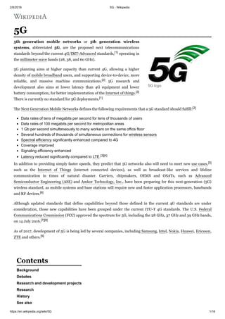 2/8/2018 5G - Wikipedia
https://en.wikipedia.org/wiki/5G 1/16
5G
5th generation mobile networks or 5th generation wireless
systems, abbreviated 5G, are the proposed next telecommunications
standards beyond the current 4G/IMT-Advanced standards,[1] operating in
the millimeter wave bands (28, 38, and 60 GHz).
5G planning aims at higher capacity than current 4G, allowing a higher
density of mobile broadband users, and supporting device-to-device, more
reliable, and massive machine communications.[2] 5G research and
development also aims at lower latency than 4G equipment and lower
battery consumption, for better implementation of the Internet of things.[3]
There is currently no standard for 5G deployments.[1]
The Next Generation Mobile Networks defines the following requirements that a 5G standard should fulfill:[2]
Data rates of tens of megabits per second for tens of thousands of users
Data rates of 100 megabits per second for metropolitan areas
1 Gb per second simultaneously to many workers on the same office floor
Several hundreds of thousands of simultaneous connections for wireless sensors
Spectral efficiency significantly enhanced compared to 4G
Coverage improved
Signaling efficiency enhanced
Latency reduced significantly compared to LTE.[3][4]
In addition to providing simply faster speeds, they predict that 5G networks also will need to meet new use cases,[5]
such as the Internet of Things (internet connected devices), as well as broadcast-like services and lifeline
communication in times of natural disaster. Carriers, chipmakers, OEMS and OSATs, such as Advanced
Semiconductor Engineering (ASE) and Amkor Technology, Inc., have been preparing for this next-generation (5G)
wireless standard, as mobile systems and base stations will require new and faster application processors, basebands
and RF devices.[6]
Although updated standards that define capabilities beyond those defined in the current 4G standards are under
consideration, those new capabilities have been grouped under the current ITU-T 4G standards. The U.S. Federal
Communications Commission (FCC) approved the spectrum for 5G, including the 28 GHz, 37 GHz and 39 GHz bands,
on 14 July 2016.[7][8]
As of 2017, development of 5G is being led by several companies, including Samsung, Intel, Nokia, Huawei, Ericsson,
ZTE and others.[9]
Background
Debates
Research and development projects
Research
History
See also
5G logo
Contents
 