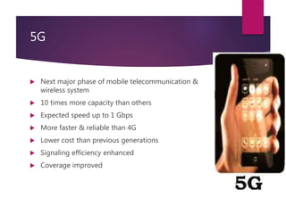 5G
 Next major phase of mobile telecommunication &
wireless system
 10 times more capacity than others
 Expected speed up to 1 Gbps
 More faster & reliable than 4G
 Lower cost than previous generations
 Signaling efficiency enhanced
 Coverage improved
 