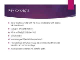Key concepts
 Real wireless world with no more limitations with access
& zone issues
 A super-efficient mobile
 One unified global standard
 Smart radio
 A converged fiber-wireless network
 The user can simultaneously be connected with several
wireless access technology
 Multiple concurrent data transfer path
 