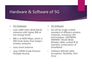 Hardware & Software of 5G
 5G Hardware:
• Uses UWB (Ultra Wide Band)
networks with higher BW at
low energy levels
• BW is of 4000 Mbps, which is
400 times faster than today’s
wireless networks
• Uses smart antenna
• Uses CDMA (Code Division
Multiple Access)
 5G Software:
• 5G will be single unified
standard of different wireless
networks, including LAN
technologies, LAN/WAN,
WWWW- World Wide
Wireless Web, unified IP &
seamless combination of
broadband
• Software defined radio,
encryption, flexibility, Anti-
Virus
 