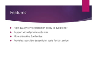 Features
 High quality service based on policy to avoid error
 Support virtual private networks
 More attractive & effective
 Provides subscriber supervision tools for fast action
 
