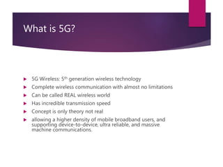 What is 5G?
 5G Wireless: 5th generation wireless technology
 Complete wireless communication with almost no limitations
 Can be called REAL wireless world
 Has incredible transmission speed
 Concept is only theory not real
 allowing a higher density of mobile broadband users, and
supporting device-to-device, ultra reliable, and massive
machine communications.
 