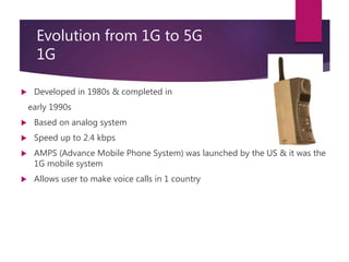  Developed in 1980s & completed in
early 1990s
 Based on analog system
 Speed up to 2.4 kbps
 AMPS (Advance Mobile Phone System) was launched by the US & it was the
1G mobile system
 Allows user to make voice calls in 1 country
Evolution from 1G to 5G
1G
 