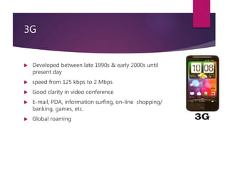3G
 Developed between late 1990s & early 2000s until
present day
 speed from 125 kbps to 2 Mbps
 Good clarity in video conference
 E-mail, PDA, information surfing, on-line shopping/
banking, games, etc.
 Global roaming
 