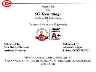 Presentation
On
5G Technology
Bachelor Of Technology
In
Computer Science And Engineering
Submitted To: Submitted By:
Mrs. Rekha Dhivrani Abhishek Rajput
Assistant Professor Roll no.-21TEC2CS203
VIVEKANANDA GLOBAL UNIVERSITY
SISYAWAS, SECTOR-36, NRI ROAD, JAGATPURA, JAIPUR, RAJASTHAN
(2023-2024)
 