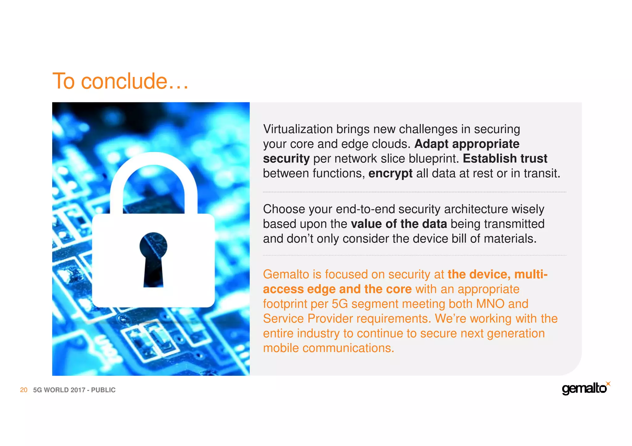 To conclude…
5G WORLD 2017 - PUBLIC20
Virtualization brings new challenges in securing
your core and edge clouds. Adapt appropriate
security per network slice blueprint. Establish trust
between functions, encrypt all data at rest or in transit.
Choose your end-to-end security architecture wisely
based upon the value of the data being transmitted
and don’t only consider the device bill of materials.
Gemalto is focused on security at the device, multi-
access edge and the core with an appropriate
footprint per 5G segment meeting both MNO and
Service Provider requirements. We’re working with the
entire industry to continue to secure next generation
mobile communications.
 
