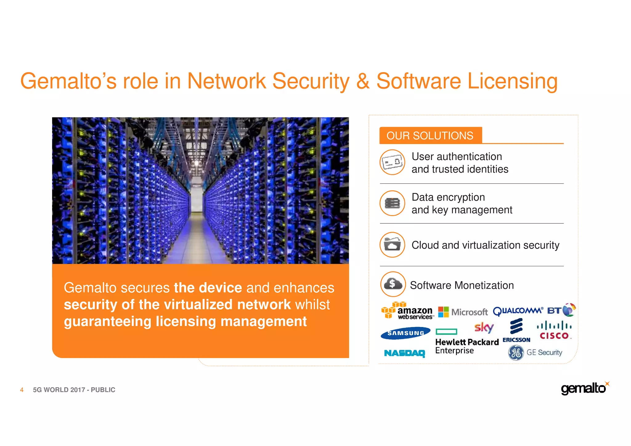 Gemalto’s role in Network Security & Software Licensing
5G WORLD 2017 - PUBLIC4
Gemalto secures the device and enhances
security of the virtualized network whilst
guaranteeing licensing management
OUR SOLUTIONS
User authentication
and trusted identities
Data encryption
and key management
Cloud and virtualization security
Software Monetization
 