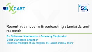 Dr. Belkacem Mouhouche – Samsung Electronics
Chief Standards Engineer
Technical Manager of 5G projects: 5G-Xcast and 5G-Tours
Recent advances in Broadcasting standards and
research
 