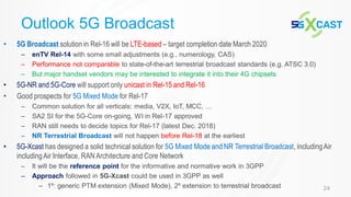 24
• 5G Broadcast solution in Rel-16 will be LTE-based – target completion date March 2020
– enTV Rel-14 with some small adjustments (e.g., numerology, CAS)
– Performance not comparable to state-of-the-art terrestrial broadcast standards (e.g. ATSC 3.0)
– But major handset vendors may be interested to integrate it into their 4G chipsets
• 5G-NR and 5G-Core will support only unicast in Rel-15 and Rel-16
• Good prospects for 5G Mixed Mode for Rel-17
– Common solution for all verticals: media, V2X, IoT, MCC, …
– SA2 SI for the 5G-Core on-going, WI in Rel-17 approved
– RAN still needs to decide topics for Rel-17 (latest Dec. 2018)
– NR Terrestrial Broadcast will not happen before Rel-18 at the earliest
• 5G-Xcast has designed a solid technical solution for 5G Mixed Mode and NR Terrestrial Broadcast, includingAir
includingAir Interface, RAN Architecture and Core Network
– It will be the reference point for the informative and normative work in 3GPP
– Approach followed in 5G-Xcast could be used in 3GPP as well
– 1º: generic PTM extension (Mixed Mode), 2º extension to terrestrial broadcast
Outlook 5G Broadcast
 