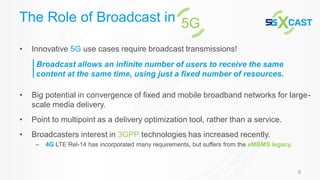8
• Innovative 5G use cases require broadcast transmissions!
• Big potential in convergence of fixed and mobile broadband networks for large-
scale media delivery.
• Point to multipoint as a delivery optimization tool, rather than a service.
• Broadcasters interest in 3GPP technologies has increased recently.
– 4G LTE Rel-14 has incorporated many requirements, but suffers from the eMBMS legacy.
The Role of Broadcast in 5G
Broadcast allows an infinite number of users to receive the same
content at the same time, using just a fixed number of resources.
 