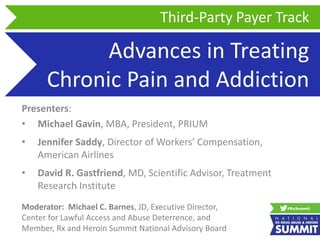 Advances in Treating
Chronic Pain and Addiction
Presenters:
• Michael Gavin, MBA, President, PRIUM
• Jennifer Saddy, Director of Workers’ Compensation,
American Airlines
• David R. Gastfriend, MD, Scientific Advisor, Treatment
Research Institute
Third-Party Payer Track
Moderator: Michael C. Barnes, JD, Executive Director,
Center for Lawful Access and Abuse Deterrence, and
Member, Rx and Heroin Summit National Advisory Board
 