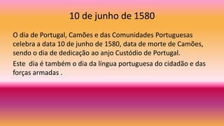10 de junho de 1580
O dia de Portugal, Camões e das Comunidades Portuguesas
celebra a data 10 de junho de 1580, data de morte de Camões,
sendo o dia de dedicação ao anjo Custódio de Portugal.
Este dia é também o dia da língua portuguesa do cidadão e das
forças armadas .
 