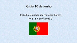 O dia 10 de junho
Trabalho realizado por Francisco Borges
Nº 5 - 5.º ano/turma G
 