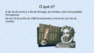 O que é?
O dia 10 de junho é o dia de Portugal, de Camões e das Comunidades
Portuguesas.
No dia 10 de junho de 1580 foi declarada a morte de Luís Vaz de
Camões.
 