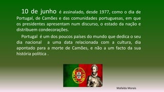 10 de junho é assinalado, desde 1977, como o dia de
Portugal, de Camões e das comunidades portuguesas, em que
os presidentes apresentam num discurso, o estado da nação e
distribuem condecorações.
Portugal é um dos poucos países do mundo que dedica o seu
dia nacional a uma data relacionada com a cultura, dia
apontado para a morte de Camões, e não a um facto da sua
história política .
Mafalda Morais
 