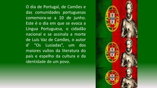 O dia de Portugal, de Camões e
das comunidades portuguesas
comemora-se a 10 de junho.
Este é o dia em que se evoca a
Língua Portuguesa, o cidadão
nacional e se assinala a morte
de Luís Vaz de Camões, o autor
d’ “Os Lusíadas”, um dos
maiores vultos da literatura do
país e espelho da cultura e da
identidade de um povo.
 