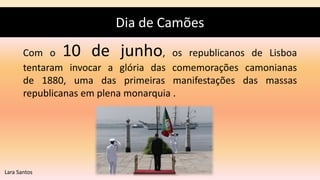 Dia de Camões
Com o 10 de junho, os republicanos de Lisboa
tentaram invocar a glória das comemorações camonianas
de 1880, uma das primeiras manifestações das massas
republicanas em plena monarquia .
Lara Santos
 