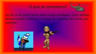 O que se comemora?
Do dia 10 de junho fazem parte muitas atividades, como desfiles,
demonstrações militares e entregas de medalhas de mérito, por
exemplo.
 