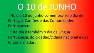 O 10 de JUNHO
No dia 10 de junho comemora-se o dia de
Portugal, Camões e das Comunidades
Portuguesas.
Este dia é também o dia da Língua
Portuguesa, do cidadão/cidadã nacional e das
forças armadas.
 