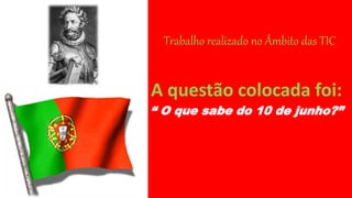 Trabalho realizado no Âmbito das TIC
A questão colocada foi:
“ O que sabe do 10 de junho?”
 