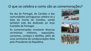 O que se celebra e como são as comemorações?
No dia de Portugal, de Camões e das
comunidades portuguesas celebra-se a
data da morte de Camões, sendo
também este dia dedicado ao Anjo
Custódio de Portugal.
As comemorações envolvem diversas
cerimónias militares, exposições,
concertos, cortejos e desfiles, além de
uma cerimónia de condecorações feita
pelo Presidente da República.
 