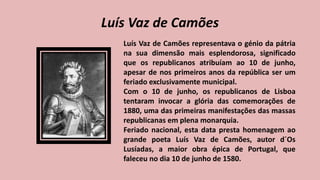 Luís Vaz de Camões
Luís Vaz de Camões representava o génio da pátria
na sua dimensão mais esplendorosa, significado
que os republicanos atribuíam ao 10 de junho,
apesar de nos primeiros anos da república ser um
feriado exclusivamente municipal.
Com o 10 de junho, os republicanos de Lisboa
tentaram invocar a glória das comemorações de
1880, uma das primeiras manifestações das massas
republicanas em plena monarquia.
Feriado nacional, esta data presta homenagem ao
grande poeta Luís Vaz de Camões, autor d´Os
Lusíadas, a maior obra épica de Portugal, que
faleceu no dia 10 de junho de 1580.
 