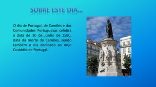 O dia de Portugal, de Camões e das
Comunidades Portuguesas celebra
a data de 10 de Junho de 1580,
data da morte de Camões, sendo
também o dia dedicado ao Anjo
Custódio de Portugal.
 