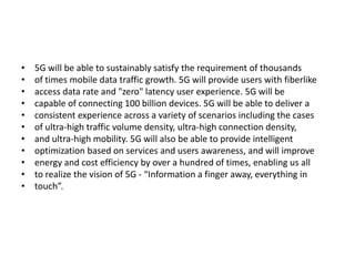 • 5G will be able to sustainably satisfy the requirement of thousands
• of times mobile data traffic growth. 5G will provide users with fiberlike
• access data rate and "zero" latency user experience. 5G will be
• capable of connecting 100 billion devices. 5G will be able to deliver a
• consistent experience across a variety of scenarios including the cases
• of ultra-high traffic volume density, ultra-high connection density,
• and ultra-high mobility. 5G will also be able to provide intelligent
• optimization based on services and users awareness, and will improve
• energy and cost efficiency by over a hundred of times, enabling us all
• to realize the vision of 5G - “Information a finger away, everything in
• touch”.
 
