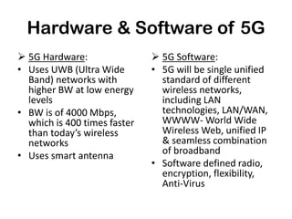 Hardware & Software of 5G
 5G Hardware:
• Uses UWB (Ultra Wide
Band) networks with
higher BW at low energy
levels
• BW is of 4000 Mbps,
which is 400 times faster
than today’s wireless
networks
• Uses smart antenna
 5G Software:
• 5G will be single unified
standard of different
wireless networks,
including LAN
technologies, LAN/WAN,
WWWW- World Wide
Wireless Web, unified IP
& seamless combination
of broadband
• Software defined radio,
encryption, flexibility,
Anti-Virus
 