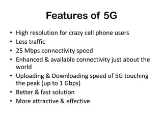 Features of 5G
• High resolution for crazy cell phone users
• Less traffic
• 25 Mbps connectivity speed
• Enhanced & available connectivity just about the
world
• Uploading & Downloading speed of 5G touching
the peak (up to 1 Gbps)
• Better & fast solution
• More attractive & effective
 