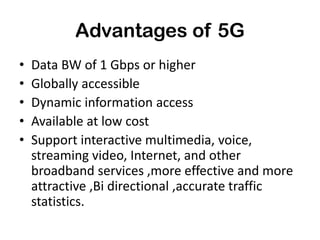 Advantages of 5G
• Data BW of 1 Gbps or higher
• Globally accessible
• Dynamic information access
• Available at low cost
• Support interactive multimedia, voice,
streaming video, Internet, and other
broadband services ,more effective and more
attractive ,Bi directional ,accurate traffic
statistics.
 