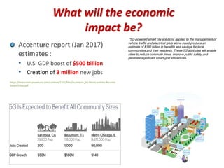 What will the economic
impact be?
Accenture report (Jan 2017)
estimates :
• U.S. GDP boost of $500 billion
• Creation of 3 million new jobs
https://newsroom.accenture.com/content/1101/files/Accenture_5G-Municipalities-Become-
Smart-Cities.pdf
“5G-powered smart city solutions applied to the management of
vehicle traffic and electrical grids alone could produce an
estimate of $160 billion in benefits and savings for local
communities and their residents. These 5G attributes will enable
cities to reduce commute times, improve public safety and
generate significant smart-grid efficiencies.”
 