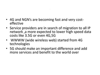 • 4G and NGN’s are becoming fast and very cost-
effective
• Service providers are in search of migration to all IP
network ,a more expected to lower high speed data
costs like 3.5G or even 4G,5G
• WWWW (wide wireless web) started from 4G
technologies
• 5G should make an important difference and add
more services and benefit to the world over
.
 