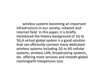 wireless systems becoming an important
infrastructure in our society, network and
internet field. In this paper, it is briefly
introduced the history background of 1G to
5G,A virtual global system is a good solution
that can efficiently connect many dedicated
wireless systems including 2G to 4G cellular
systems, wireless LAN, broadcasting systems,
etc. offering more services and smooth global
roamingwith inexpensive cost.
 