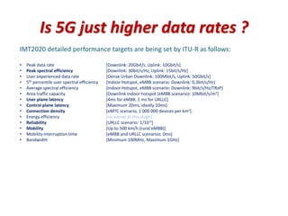 Is 5G just higher data rates ?
IMT2020 detailed performance targets are being set by ITU-R as follows:
• Peak data rate [Downlink: 20Gbit/s, Uplink: 10Gbit/s]
• Peak spectral efficiency [Downlink: 30bit/s/Hz, Uplink: 15bit/s/Hz]
• User experienced data rate [Dense Urban Downlink: 100Mbit/s, Uplink: 50Gbit/s]
• 5th percentile user spectral efficiency [Indoor Hotspot, eMBB scenario: Downlink: 0,3bit/s/Hz]
• Average spectral efficiency [Indoor Hotspot, eMBB scenario: Downlink: 9bit/s/Hz/TRxP]
• Area traffic capacity [Downlink indoor hotspot (eMBB scenario): 10Mbit/s/m2]
• User plane latency [4ms for eMBB, 1 ms for URLLC]
• Control plane latency [Maximum 20ms, ideally 10ms]
• Connection density [eMTC scenario, 1 000 000 devices per km2]
• Energy efficiency [no values at this stage]
• Reliability [URLLC scenario: 1/10-5]
• Mobility [Up to 500 km/h (rural eMBB)]
• Mobility interruption time [eMBB and URLLC scenarios: 0ms]
• Bandwidth [Minimum 100MHz, Maximum 1GHz]
 
