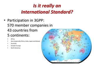 Is it really an
International Standard?
• Participation in 3GPP:
570 member companies in
43 countries from
5 continents:
• Africa
• Asia (especially China, India, Japan and Korea)
• Australia
• Greater Europe
• North America
 