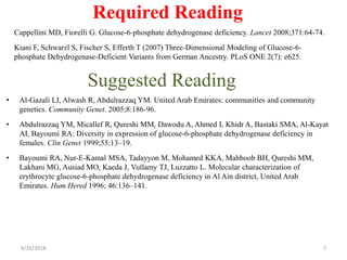 Suggested Reading
• Al-Gazali LI, Alwash R, Abdulrazzaq YM. United Arab Emirates: communities and community
genetics. Community Genet. 2005;8:186-96.
• Abdulrazzaq YM, Micallef R, Qureshi MM, Dawodu A, Ahmed I, Khidr A, Bastaki SMA, Al-Kayat
AI, Bayoumi RA: Diversity in expression of glucose-6-phosphate dehydrogenase deficiency in
females. Clin Genet 1999;55:13–19.
• Bayoumi RA, Nur-E-Kamal MSA, Tadayyon M, Mohamed KKA, Mahboob BH, Qureshi MM,
Lakhani MG, Ausiad MO, Kaeda J, Vullamy TJ, Luzzatto L. Molecular characterization of
erythrocyte glucose-6-phosphate dehydrogenase deficiency in Al Ain district, United Arab
Emirates. Hum Hered 1996; 46:136–141.
9/26/2018 7
Cappellini MD, Fiorelli G. Glucose-6-phosphate dehydrogenase deficiency. Lancet 2008;371:64-74.
Kiani F, Schwarzl S, Fischer S, Efferth T (2007) Three-Dimensional Modeling of Glucose-6-
phosphate Dehydrogenase-Deficient Variants from German Ancestry. PLoS ONE 2(7): e625.
Required Reading
 